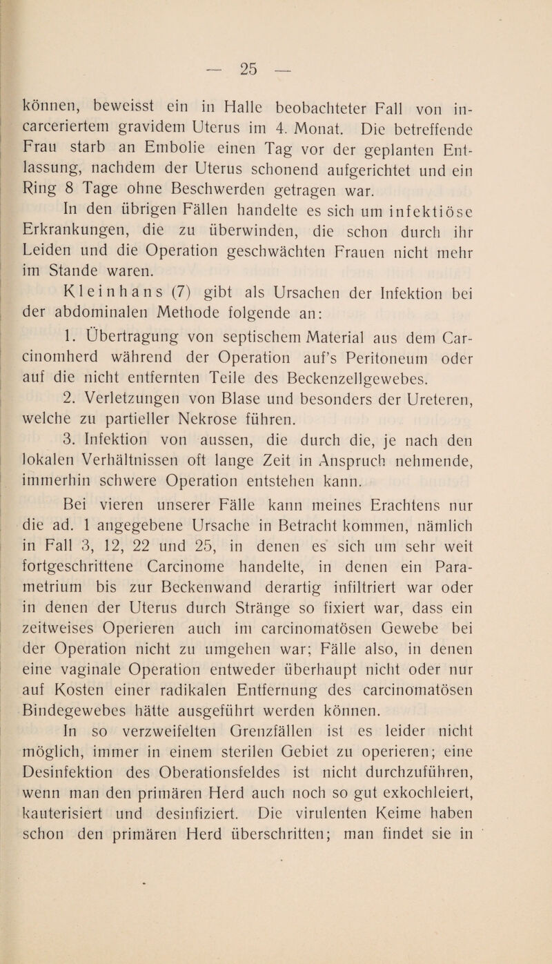 können, beweisst ein in Halle beobachteter Fall von in- carceriertem gravidem Uterus im 4. Monat. Die betreffende Frau starb an Embolie einen Tag vor der geplanten Ent¬ lassung, nachdem der Uterus schonend aufgerichtet und ein Ring 8 Tage ohne Beschwerden getragen war. In den übrigen Eällen handelte es sich um infektiöse Erkrankungen, die zu überwinden, die schon durch ihr Leiden und die Operation geschwächten Frauen nicht mehr im Stande waren. Kl ei nh ans (7) gibt als Ursachen der Infektion bei der abdominalen Methode folgende an: 1. Übertragung von septischem Material aus dem Car- cinomherd während der Operation auf’s Peritoneum oder auf die nicht entfernten Teile des Beckenzellgewebes. 2. Verletzungen von Blase und besonders der Ureteren, welche zu partieller Nekrose führen. 3. Infektion von aussen, die durch die, je nach den lokalen Verhältnissen oft lange Zeit in Anspruch nehmende, immerhin schwere Operation entstehen kann. Bei vieren unserer Fälle kann meines Erachtens nur die ad. 1 angegebene Ursache in Betracht kommen, nämlich in Eall 3, 12, 22 und 25, in denen es sich um sehr weit fortgeschrittene Carcinome handelte, in denen ein Para- metrium bis zur Beckenwand derartig infiltriert war oder in denen der Uterus durch Stränge so fixiert war, dass ein zeitweises Operieren auch im carcinomatösen Gewebe bei der Operation nicht zu umgehen war; Fälle also, in denen eine vaginale Operation entweder überhaupt nicht oder nur auf Kosten einer radikalen Entfernung des carcinomatösen Bindegewebes hätte ausgeführt werden können. In so verzweifelten Grenzfällen ist es leider nicht möglich, immer in einem sterilen Gebiet zu operieren; eine Desinfektion des Oberationsfeldes ist nicht durchzuführen, wenn man den primären Herd auch noch so gut exkochleiert, kauterisiert und desinfiziert. Die virulenten Keime haben schon den primären Herd überschritten; man findet sie in