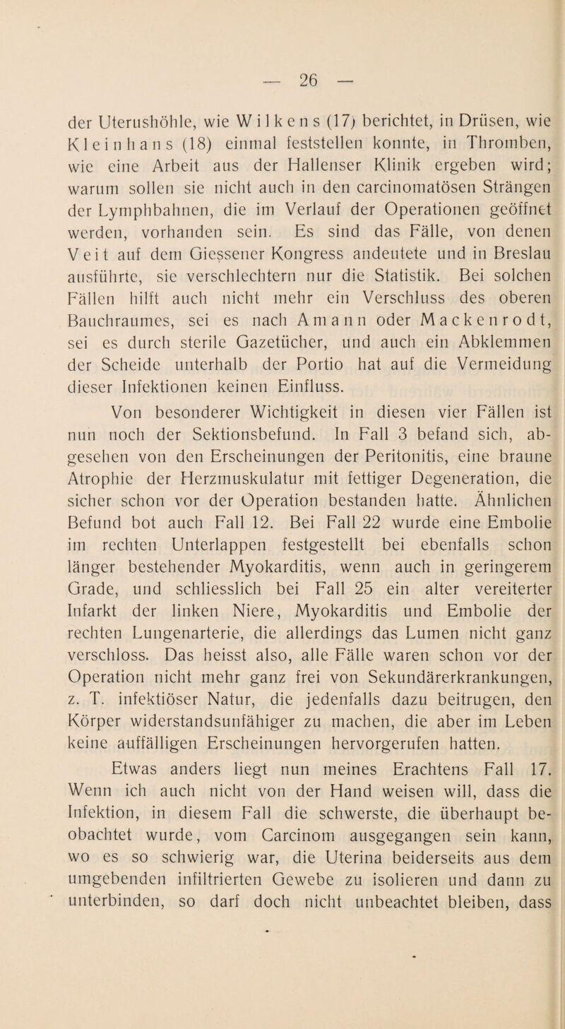 der Uterushöhle, wie W i 1 k e n s (17) berichtet, in Drüsen, wie Klein h ans (18) einmal feststellen konnte, in Thromben, wie eine Arbeit aus der Hallenser Klinik ergeben wird; warum sollen sie nicht auch in den carcinomatösen Strängen der Lymphbahnen, die im Verlauf der Operationen geöffnet werden, vorhanden sein. Es sind das Fälle, von denen Veit auf dem Giessener Kongress andeutete und in Breslau ausführte, sie verschlechtern nur die Statistik. Bei solchen Fällen hilft auch nicht mehr ein Verschluss des oberen Bauchraumes, sei es nach Amann oder Mackenrodt, sei es durch sterile Gazetücher, und auch ein Abklemmen der Scheide unterhalb der Portio hat auf die Vermeidung dieser Infektionen keinen Einfluss. Von besonderer Wichtigkeit in diesen vier Fällen ist nun noch der Sektionsbefund. In Fall 3 befand sich, ab¬ gesehen von den Erscheinungen der Peritonitis, eine braune Atrophie der Herzmuskulatur mit fettiger Degeneration, die sicher schon vor der Operation bestanden hatte. Ähnlichen Befund bot auch Fall 12. Bei Fall 22 wurde eine Embolie im rechten Unterlappen festgestellt bei ebenfalls schon länger bestehender Myokarditis, wenn auch in geringerem Grade, und schliesslich bei Fall 25 ein alter vereiterter Infarkt der linken Niere, Myokarditis und Embolie der rechten Lungenarterie, die allerdings das Lumen nicht ganz verschloss. Das heisst also, alle Fälle waren schon vor der Operation nicht mehr ganz frei von Sekundärerkrankungen, z. T. infektiöser Natur, die jedenfalls dazu beitrugen, den Körper widerstandsunfähiger zu machen, die aber im Leben keine auffälligen Erscheinungen hervorgerufen hatten. Etwas anders liegt nun meines Erachtens Fall 17. Wenn ich auch nicht von der Hand weisen will, dass die Infektion, in diesem Fall die schwerste, die überhaupt be¬ obachtet wurde, vom Carcinom ausgegangen sein kann, wo es so schwierig war, die Uterina beiderseits aus dem umgebenden infiltrierten Gewebe zu isolieren und dann zu unterbinden, so darf doch nicht unbeachtet bleiben, dass