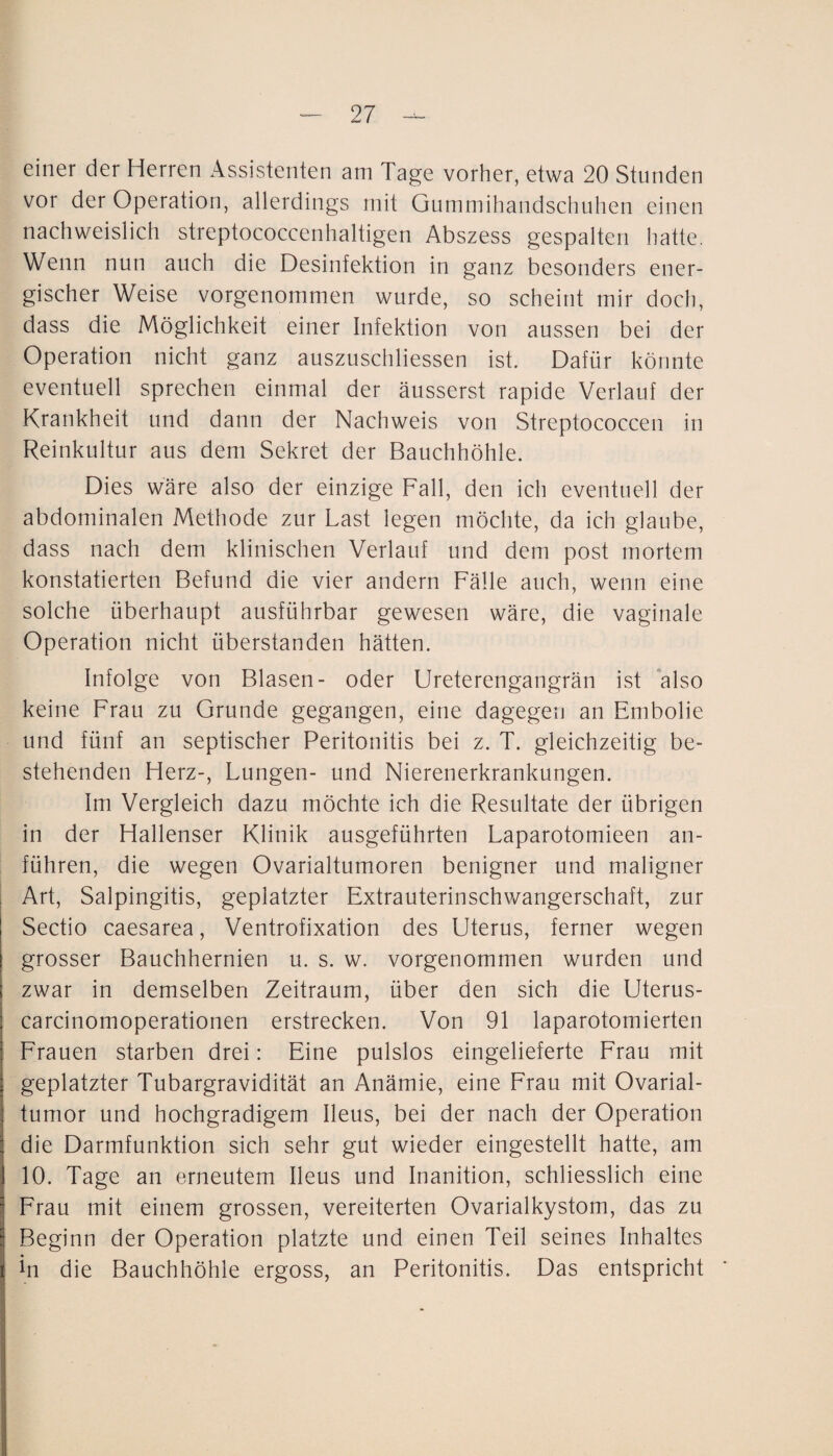 einer der Herren Assistenten am Tage vorher, etwa 20 Stunden vor der Operation, allerdings mit Gummihandschuhen einen nachweislich streptococcenhaltigen Abszess gespalten hatte. Wenn nun auch die Desinfektion in ganz besonders ener¬ gischer Weise vorgenommen wurde, so scheint mir doch, dass die Möglichkeit einer Infektion von aussen bei der Operation nicht ganz auszuschliessen ist. Dafür könnte eventuell sprechen einmal der äusserst rapide Verlauf der Krankheit und dann der Nachweis von Streptococcen in Reinkultur aus dem Sekret der Bauchhöhle. Dies wäre also der einzige Fall, den ich eventuell der abdominalen Methode zur Last legen möchte, da ich glaube, dass nach dem klinischen Verlauf und dem post mortem konstatierten Befund die vier andern Fälle auch, wenn eine solche überhaupt ausführbar gewesen wäre, die vaginale Operation nicht überstanden hätten. Infolge von Blasen- oder Ureterengangrän ist ‘also keine Frau zu Grunde gegangen, eine dagegen an Embolie und fünf an septischer Peritonitis bei z. T. gleichzeitig be¬ stehenden Herz-, Lungen- und Nierenerkrankungen. Im Vergleich dazu möchte ich die Resultate der übrigen in der Hallenser Klinik ausgeführten Laparotomieen an¬ führen, die wegen Ovarialtumoren benigner und maligner Art, Salpingitis, geplatzter Extrauterinschwangerschaft, zur Sectio caesarea, Ventrofixation des Uterus, ferner wegen grosser Bauchhernien u. s. w. vorgenommen wurden und zwar in demselben Zeitraum, über den sich die Uterus- carcinomoperationen erstrecken. Von 91 laparotomierten Frauen starben drei: Eine pulslos eingelieferte Frau mit geplatzter Tubargravidität an Anämie, eine Frau mit Ovarial¬ tumor und hochgradigem Ileus, bei der nach der Operation die Darmfunktion sich sehr gut wieder eingestellt hatte, am 10. Tage an erneutem Ileus und Inanition, schliesslich eine Frau mit einem grossen, vereiterten Ovarialkystom, das zu Beginn der Operation platzte und einen Teil seines Inhaltes in die Bauchhöhle ergoss, an Peritonitis. Das entspricht