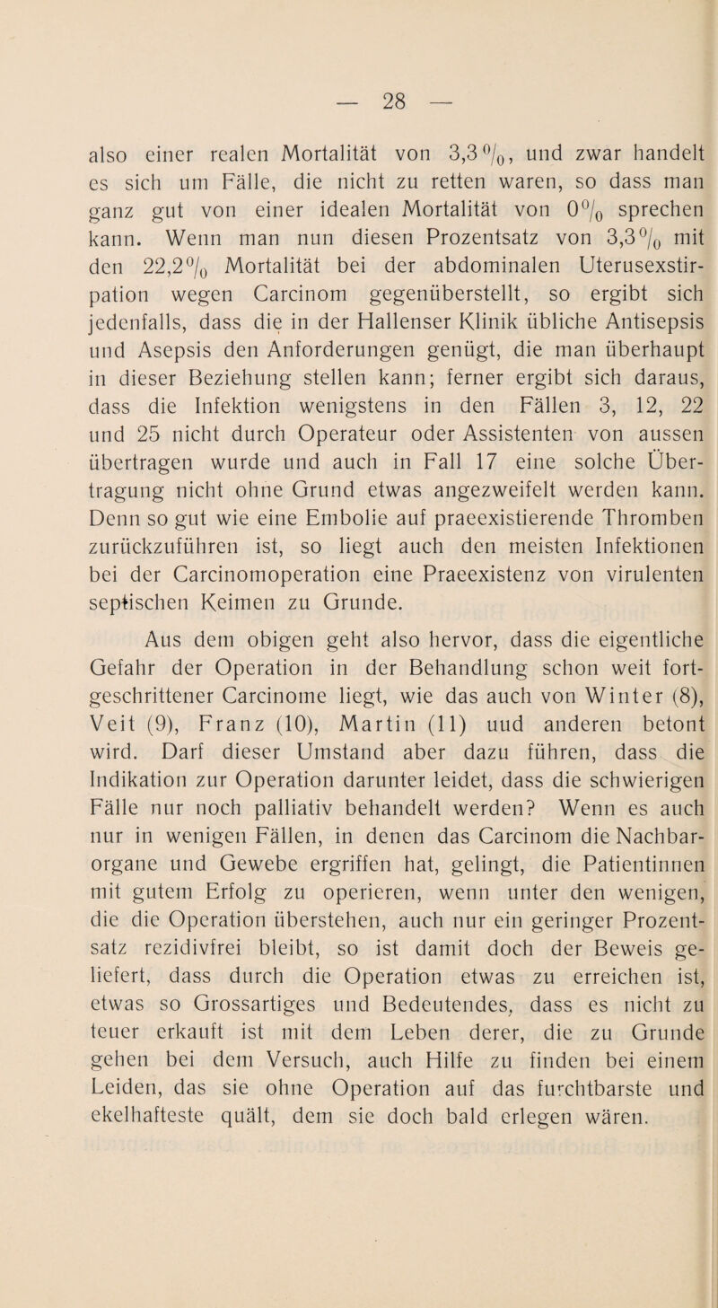 also einer realen Mortalität von 3,3 ^/o, und zwar handelt es sich um Fälle, die nicht zu retten waren, so dass man ganz gut von einer idealen Mortalität von O^/q sprechen kann. Wenn man nun diesen Prozentsatz von 3,3mit den 22,2^/o Mortalität bei der abdominalen Uterusexstir¬ pation wegen Carcinom gegenüberstellt, so ergibt sich jedenfalls, dass die in der Hallenser Klinik übliche Antisepsis und Asepsis den Anforderungen genügt, die man überhaupt in dieser Beziehung stellen kann; ferner ergibt sich daraus, dass die Infektion wenigstens in den Fällen 3, 12, 22 und 25 nicht durch Operateur oder Assistenten von aussen übertragen wurde und auch in Fall 17 eine solche Über¬ tragung nicht ohne Grund etwas angezweifelt werden kann. Denn so gut wie eine Embolie auf praeexistierende Thromben zurückzuführen ist, so liegt auch den meisten Infektionen bei der Carcinomoperation eine Praeexistenz von virulenten septischen Keimen zu Grunde. Aus dem obigen geht also hervor, dass die eigentliche Gefahr der Operation in der Behandlung schon weit fort¬ geschrittener Carcinome liegt, wie das auch von Winter (8), Veit (9), Franz (10), Martin (11) uud anderen betont wird. Darf dieser Umstand aber dazu führen, dass die Indikation zur Operation darunter leidet, dass die schwierigen Fälle nur noch palliativ behandelt werden? Wenn es auch nur in wenigen Fällen, in denen das Carcinom die Nachbar¬ organe und Gewebe ergriffen hat, gelingt, die Patientinnen mit gutem Erfolg zu operieren, wenn unter den wenigen, die die Operation überstehen, auch nur ein geringer Prozent¬ satz rezidivfrei bleibt, so ist damit doch der Beweis ge¬ liefert, dass durch die Operation etwas zu erreichen ist, etwas so Grossartiges und Bedeutendes, dass es nicht zu teuer erkauft ist mit dem Leben derer, die zu Grunde gehen bei dem Versuch, auch Hilfe zu finden bei einem Leiden, das sie ohne Operation auf das furchtbarste und ekelhafteste quält, dem sie doch bald erlegen wären.