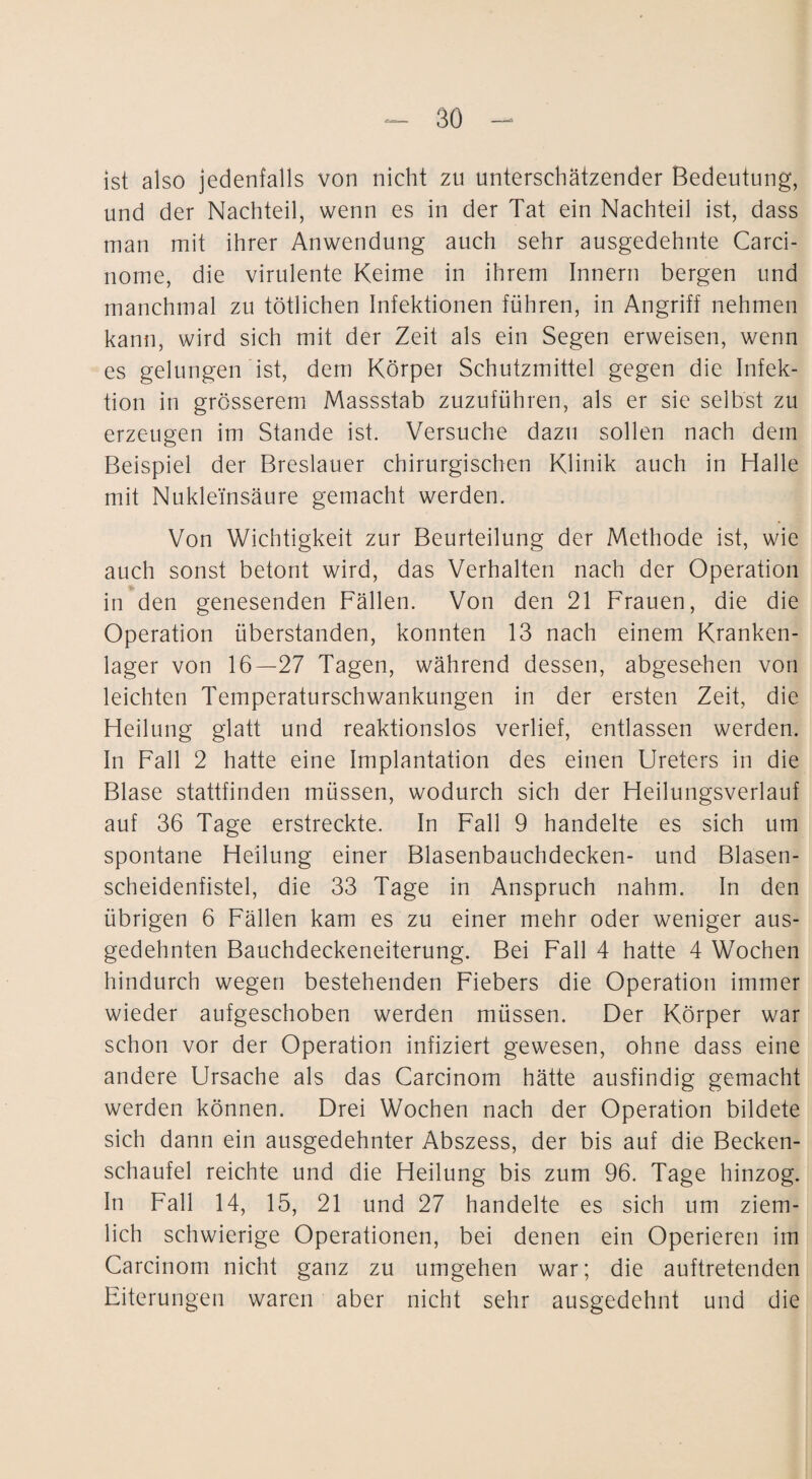 ist also jedenfalls von nicht zu unterschätzender Bedeutung, und der Nachteil, wenn es in der Tat ein Nachteil ist, dass man mit ihrer Anwendung auch sehr ausgedehnte Carci- nome, die virulente Keime in ihrem Innern bergen und manchmal zu tötlichen Infektionen führen, in Angriff nehmen kann, wird sich mit der Zeit als ein Segen erweisen, wenn es gelungen ist, dem Körper Schutzmittel gegen die Infek¬ tion in grösserem Massstab zuzuführen, als er sie selbst zu erzeugen im Stande ist. Versuche dazu sollen nach dem Beispiel der Breslauer chirurgischen Klinik auch in Halle mit Nukleinsäure gemacht werden. Von Wichtigkeit zur Beurteilung der Methode ist, wie auch sonst betont wird, das Verhalten nach der Operation in den genesenden Fällen. Von den 21 Frauen, die die Operation überstanden, konnten 13 nach einem Kranken¬ lager von 16—27 Tagen, während dessen, abgesehen von leichten Temperaturschwankungen in der ersten Zeit, die Heilung glatt und reaktionslos verlief, entlassen werden. In Fall 2 hatte eine Implantation des einen Ureters in die Blase stattfinden müssen, wodurch sich der Heilungsverlauf auf 36 Tage erstreckte. In Fall 9 handelte es sich um spontane Heilung einer Blasenbauchdecken- und Blasen¬ scheidenfistel, die 33 Tage in Anspruch nahm. In den übrigen 6 Fällen kam es zu einer mehr oder weniger aus¬ gedehnten Bauchdeckeneiterung. Bei Fall 4 hatte 4 Wochen hindurch wegen bestehenden Fiebers die Operation immer wieder aufgeschoben werden müssen. Der Körper war schon vor der Operation infiziert gewesen, ohne dass eine andere Ursache als das Carcinom hätte ausfindig gemacht werden können. Drei Wochen nach der Operation bildete sich dann ein ausgedehnter Abszess, der bis auf die Becken¬ schaufel reichte und die Heilung bis zum 96. Tage hinzog. In Fall 14, 15, 21 und 27 handelte es sich um ziem¬ lich schwierige Operationen, bei denen ein Operieren im Carcinom nicht ganz zu umgehen war; die auftretenden Eiterungen waren aber nicht sehr ausgedehnt und die