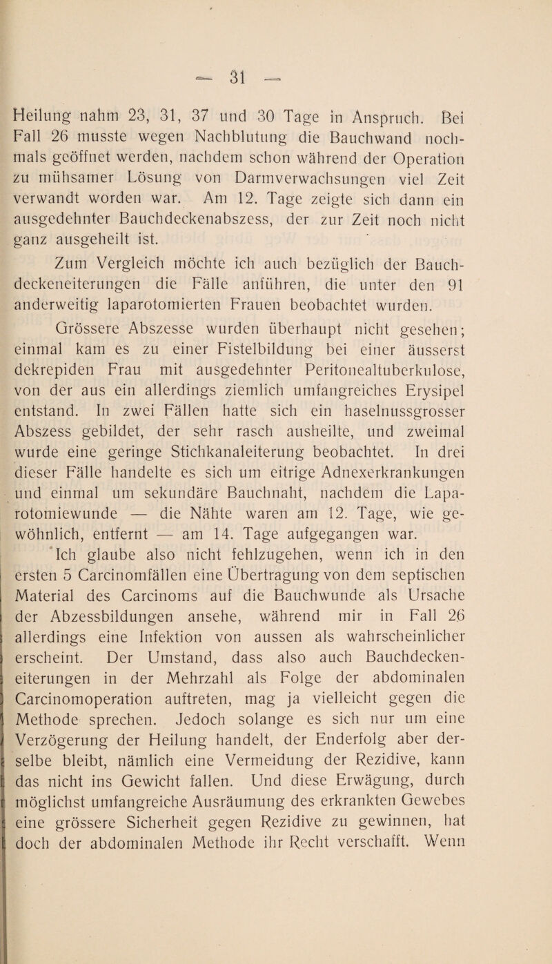 Heilung nahm 23, 31, 37 und 30 Tage in Anspruch. Bei Fall 26 musste wegen Nachblutung die Bauchwand noch¬ mals geöffnet werden, nachdem schon während der Operation zu mühsamer Lösung von Darmverwachsungen viel Zeit verwandt worden war. Am 12. Tage zeigte sich dann ein ausgedehnter Bauchdeckenabszess, der zur Zeit noch nicht ganz ausgeheilt ist. Zum Vergleich möchte ich auch bezüglich der Bauch¬ deckeneiterungen die Fälle anführen, die unter den 91 anderweitig laparotomierten Frauen beobachtet wurden. Grössere Abszesse wurden überhaupt nicht gesehen; einmal kam es zu einer Fistelbildung bei einer äusserst dekrepiden Frau mit ausgedehnter Peritonealtuberkulose, von der aus ein allerdings ziemlich umfangreiches Erysipel entstand. In zwei Fällen hatte sich ein haselnussgrosser Abszess gebildet, der sehr rasch ausheilte, und zweimal wurde eine geringe Stichkanaleiterung beobachtet. In drei dieser Fälle handelte es sich um eitrige Adnexerkrankungen und einmal um sekundäre Bauchnaht, nachdem die Lapa¬ rotomiewunde — die Nähte waren am 12. Tage, wie ge¬ wöhnlich, entfernt — am 14. Tage aufgegangen war. Ich glaube also nicht fehlzugehen, wenn ich in den ersten 5 Carcinomfällen eine Übertragung von dem septischen Material des Carcinoms auf die Bauchwunde als Ursache der Abzessbildungen ansehe, während mir in Fall 26 allerdings eine Infektion von aussen als wahrscheinlicher erscheint. Der Umstand, dass also auch Bauchdecken¬ eiterungen in der Mehrzahl als Folge der abdominalen Carcinomoperation auftreten, mag ja vielleicht gegen die Methode sprechen. Jedoch solange es sich nur um eine Verzögerung der Heilung handelt, der Enderfolg aber der¬ selbe bleibt, nämlich eine Vermeidung der Rezidive, kann das nicht ins Gewicht fallen. Und diese Erwägung, durch möglichst umfangreiche Ausräumung des erkrankten Gewebes eine grössere Sicherheit gegen Rezidive zu gewinnen, hat doch der abdominalen Methode ihr Recht verschafft. Wenn