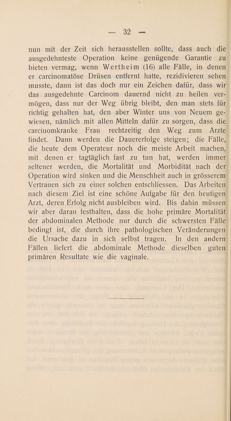 nun mit der Zeit sich heraussteilen sollte, dass auch die ausgedehnteste Operation keine genügende Garantie zu bieten vermag, wenn Wertheim (16) alle Fälle, in denen er carcinomatöse Drüsen entfernt hatte, rezidivieren sehen musste, dann ist das doch nur ein Zeichen dafür, dass wir das. ausgedehnte Carcinom dauernd nicht zu heilen ver¬ mögen, dass nur der Weg übrig bleibt, den man stets für richtig gehalten hat, den aber Winter uns von Neuem ge¬ wiesen, nämlich mit allen Mitteln dafür zu sorgen, dass die carcinomkranke Frau rechtzeitig den Weg zum Arzte findet. Dann werden die Dauererfolge steigen; die Fälle, die heute dem Operateur noch die meiste Arbeit machen, mit denen er tagtäglich fast zu tun hat, werden immer seltener werden, die Mortalität und Morbidität nach der Operation wird sinken und die Menschheit auch in grösserem Vertrauen sich zu einer solchen entschliessen. Das Arbeiten nach diesem Ziel ist eine schöne Aufgabe für den heutigen Arzt, deren Erfolg nicht ausbleiben wird. Bis dahin müssen wir aber daran festhalten, dass die hohe primäre Mortalität der abdominalen Methode nur durch die schwersten Fälle bedingt ist, die durch ihre pathologischen Veränderungen die Ursache dazu in sich selbst tragen. In den andern F'ällen liefert die abdominale Methode dieselben guten primären Resultate wie die vaginale.