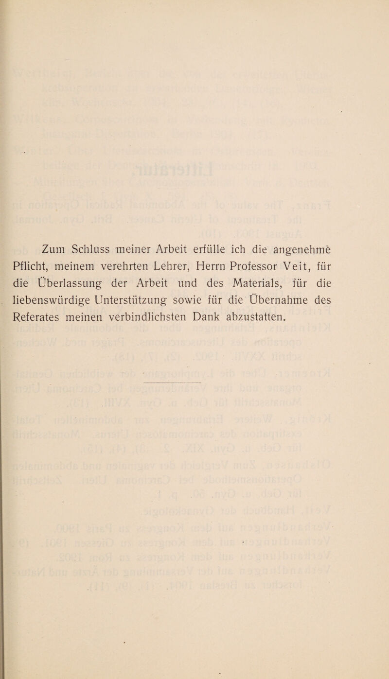 Zum Schluss meiner Arbeit erfülle ich die angenehme Pflicht, meinem verehrten Lehrer, Herrn Professor Veit, für die Überlassung der Arbeit und des Materials, für die liebenswürdige Unterstützung sowie für die Übernahme des Referates meinen verbindlichsten Dank abzustatten.