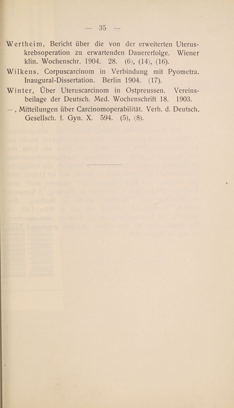 Wertheim, Bericht über die von der erweiterten Uterus¬ krebsoperation zu erwartenden Dauererfolge. Wiener klin. Wochenschr. 1904. 28. (6), (14), (16). Wilkens, Corpuscarcinom in Verbindung mit Pyometra. Inaugural-Dissertation. Berlin 1904. (17). Winter, Ober Uteruscarcinom in Ostpreussen. Vereins¬ beilage der Deutsch. Med. Wochenschrift 18. 1903. — , Mitteilungen über Carcinomoperabilität. Verh. d. Deutsch. Gesellsch. f. Gyn. X. 594. (5), (8). -t*