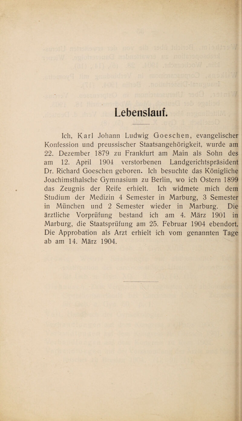 Lebenslauf. Ich, Karl Johann Ludwig Goeschen, evangelischer Konfession und preussischer Staatsangehörigkeit, wurde am 22. Dezember 1879 zu Frankfurt am Main als Sohn des am 12. April 1904 verstorbenen Landgerichtspräsident Dr. Richard Goeschen geboren. Ich besuchte das Königliche Joachimsthalsche Gymnasium zu Berlin, wo ich Ostern 1899 das Zeugnis der Reife erhielt. Ich widmete mich dem Studium der Medizin 4 Semester in Marburg, 3 Semester in München und 2 Semester wieder in Marburg. Die ärztliche Vorprüfung bestand ich am 4. März 1901 in Marburg, die Staatsprüfung am 25. Februar 1904 ebendort. Die Approbation als Arzt erhielt ich vom genannten Tage ab am 14. März 1904.