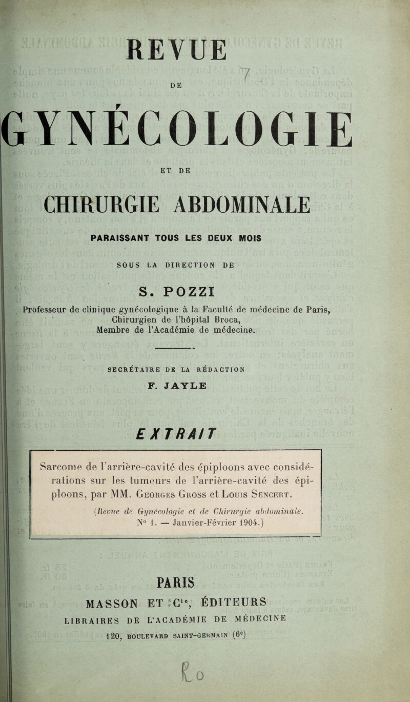 REVUE 7 DE GYNÉCOLOGIE ET DE CHIRURGIE ARDOMINALE PARAISSANT TOUS LES DEUX MOIS SOUS LA DIRECTION DE S. POZZI ' 'i t f. çTi -i . y »>•••*' > * • * ■ ' v ” v Professeur de clinique gynécologique à la Faculté de médecine de Paris, Chirurgien de l’hôpital Broca, Membre de l’Académie de médecine. SECRETAIRE DE LA REDACTION F. JAYLE EXTRAIT ? ■ t t - Sarcome de l'arrière-cavité des épiploons avec considé¬ rations sur les tumeurs de Carrière-cavité des épi¬ ploons, par MM. Georges Gross et Louis Sencert. (Revue de Gynécologie et de Chirurgie abdominale. N° 1. — Janvier-Février 1904.) PARIS MASSON ET rC‘% ÉDITEURS LIBRAIRES DE L’ACADÉMIE DE MÉDECINE 120, BOULEVARD SAINT-GERMAIN (6e) O