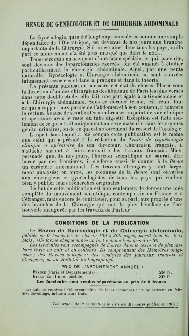 REVUE DE GYNÉCOLOGIE ET DE CHIRURGIE ABDOMINALE La Gynécologie, qui a été longtemps considérée comme une simple dépendance de l'Obstétrique, est devenue de nos jours une branche importante de la Chirurgie. S’il en est ainsi dans tous les pays, nulle part ce mouvement n’a été plus marqué que dans le nôtre. Tous ceux qui s’en occupent d’une façon spéciale, et qui, par suite, sont devenus des laparotomistes exercés, ont été amenés à étudier particulièrement la chirurgie abdominale. Ainsi, par une pente naturelle, Gynécologie et Chirurgie abdominale se sont trouvées intimement associées et dans la pratique et dans la théorie. La présente publication consacre cet état de choses. Placée sous la direction d’un des chirurgiens des hôpitaux de Paris les plus versés dans cette double étude, elle fait une part égale à ]a Gynécologie et à la Chirurgie abdominale. Sous ce dernier terme, est réuni tout ce qui a rapport aux parois de l’abdomen et à son contenu, y compris le rectum, à cause de ses affinités nombreuses au point de vue clinique et opératoire avec le reste du tube digestif. Exception est faite seu¬ lement de ce qui a trait uniquement au sexe masculin dans les organes génito-urinaires, ou de ce qui est notoirement du ressort de l’urologie. L’esprit dans lequel a été conçue cette publication est le même que celui qui a présidé à la rédaction du Traité de Gynécologie clinique et opératoire de son directeur. Chirurgien français, il s’attache surtout à faire connaître les travaux français. Mais, persuadé que, de nos jours, l’horizon scientifique ne saurait être borné par des frontières, il s’efforce aussi de donner à la Revue un caractère international. Les travaux étrangers y sont large¬ ment analysés; en outre, les colonnes de la Revue sont ouvertes aux chirurgiens et gynécologistes de tous les pays qui veulent bien y publier leurs recherches originales. Le but de cette publication est non seulement de donner une idée complète du mouvement scientifique contemporain en France et à l’étranger, mais encore de contribuer, pour sa part, aux progrès d’une des branches de la Chirurgie qui ont le plus bénéficié de l’ère nouvelle inaugurée par les travaux de Pasteur. CONDITIONS DE LA PUBLICATION La Revue de Gynécologie et de Chirurgie abdominale, publiée en 6 fascicules de chacun 160 à 200 pages, paraît tous les deux mois ; elle forme chaque année un fort volume très grand in-8°. Les fascicules sont accompagnés de figures dans le texte et de planches hors texte en noir et en couleurs. Ils comprennent des Mémoires origi¬ naux ; des Revues critiques; des Analyses des journaux français et étrangers, et un Bulletin bibliographique. PRIX DE L’ABONNEMENT ANNUEL : France (Paris et Départements).28 fr. Etranger (Union postale).30 fr. Les fascicules sont vendus séparément au prix de 6 francs. Les auteurs reçoivent 100 exemplaires de leurs mémoires : ils ne peuvent en faire tirer davantage, même à leurs frais.