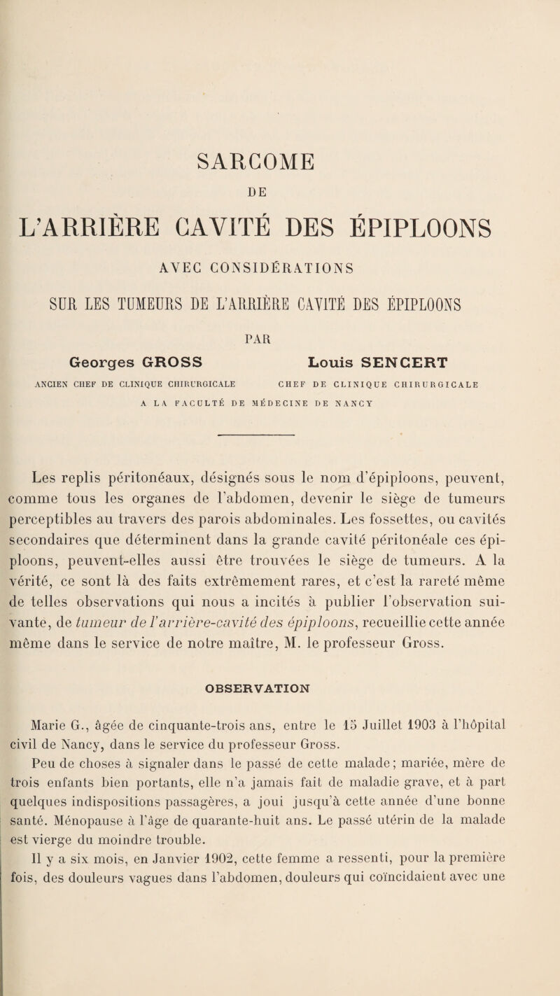 SARCOME DE L’ARRIÈRE CAVITÉ DES ÉPIPLOONS AVEC CONSIDÉRATIONS SUR LES TUMEURS DE L’ARRIÈRE CAY1TÉ DES ÉPIPLOONS PAR Georges GROSS Louis SENCERT ANCIEN CHEF DE CLINIQUE CHIRURGICALE CHEF DE CLINIQUE CHIRURGICALE A LA FACULTÉ DE MÉDECINE DE NANCY Les replis péritonéaux, désignés sous le nom d’épiploons, peuvent, comme tous les organes de l’abdomen, devenir le siège de tumeurs perceptibles au travers des parois abdominales. Les fossettes, ou cavités secondaires que déterminent dans la grande cavité péritonéale ces épi¬ ploons, peuvent-elles aussi être trouvées le siège de tumeurs. A la vérité, ce sont là des faits extrêmement rares, et c’est la rareté même de telles observations qui nous a incités à publier l’observation sui¬ vante, de tumeur de l’arrière-cavité des épiploons, recueillie cette année même dans le service de notre maître, M. le professeur Gross. OBSERVATION Marie G., âgée de cinquante-trois ans, entre le 15 Juillet 1903 à Fhôpital civil de Nancy, dans le service du professeur Gross. Peu de choses à signaler dans le passé de cette malade; mariée, mère de trois enfants bien portants, elle n’a jamais fait de maladie grave, et à part quelques indispositions passagères, a joui jusqu’à cette année d’une bonne santé. Ménopause à l’âge de quarante-huit ans. Le passé utérin de la malade est vierge du moindre trouble. Il y a six mois, en Janvier 1902, cette femme a ressenti, pour la première fois, des douleurs vagues dans l’abdomen, douleurs qui coïncidaient avec une