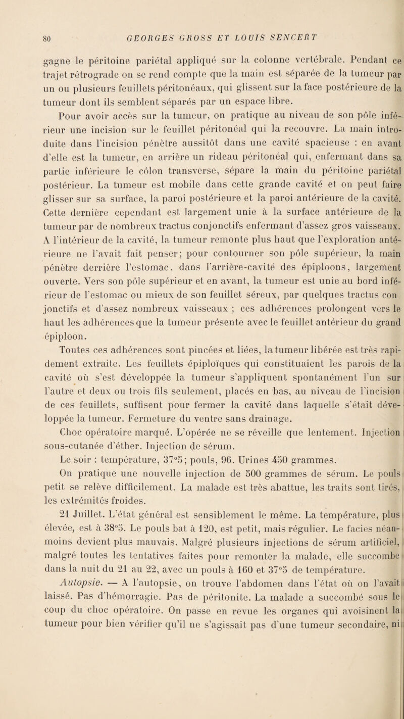 gagne le péritoine pariétal appliqué sur la colonne vertébrale. Pendant ce trajet rétrograde on se rend compte que la main est séparée de la tumeur par un ou plusieurs feuillets péritonéaux, qui glissent sur la face postérieure de la tumeur dont ils semblent séparés par un espace libre. Pour avoir accès sur la tumeur, on pratique au niveau de son pôle infé¬ rieur une incision sur le feuillet péritonéal qui la recouvre. La main intro¬ duite dans l’incision pénètre aussitôt dans une cavité spacieuse : en avant d’elle est la tumeur, en arrière un rideau péritonéal qui, enfermant dans sa partie inférieure le côlon transverse, sépare la main du péritoine pariétal postérieur. La tumeur est mobile dans cette grande cavité et on peut faire glisser sur sa surface, la paroi postérieure et la paroi antérieure de la cavité. Cette dernière cependant est largement unie à la surface antérieure de la tumeur par de nombreux tractus conjonctifs enfermant d’assez gros vaisseaux. A l’intérieur de la cavité, la tumeur remonte plus haut que l’exploration anté¬ rieure ne l’avait fait penser; pour contourner son pôle supérieur, la main pénètre derrière l’estomac, dans l’arrière-cavité des épiploons, largement ouverte. Vers son pôle supérieur et en avant, la tumeur est unie au bord infé¬ rieur de l’estomac ou mieux de son feuillet séreux, par quelques tractus con jonctifs et d’assez nombreux vaisseaux ; ces adhérences prolongent vers le haut les adhérences que la tumeur présente avec le feuillet antérieur du grand épiploon. Toutes ces adhérences sont pincées et liées, la tumeur libérée est très rapi¬ dement extraite. Les feuillets épiploïques qui constituaient les parois de la cavité où s’est développée la tumeur s’appliquent spontanément l’un sur l’autre et deux ou trois fds seulement, placés en bas, au niveau de l’incision de ces feuillets, suffisent pour fermer la cavité dans laquelle s’était déve¬ loppée la tumeur. Fermeture du ventre sans drainage. Choc opératoire marqué. L’opérée ne se réveille que lentement. Injection sous-cutanée d’éther. Injection de sérum. Le soir : température, 37°5; pouls, 96. Urines 450 grammes. On pratique une nouvelle injection de 500 grammes de sérum. Le pouls petit se relève difficilement. La malade est très abattue, les traits sont tirés, les extrémités froides. 21 Juillet. L’état général est sensiblement le même. La température, plus élevée, est à 38°5. Le pouls bat à 120, est petit, mais régulier. Le faciès néan¬ moins devient plus mauvais. Malgré plusieurs injections de sérum artificiel, malgré toutes les tentatives faites pour remonter la malade, elle succombe dans la nuit du 21 au 22, avec un pouls à 160 et 37°5 de température. Autopsie. — A l’autopsie, on trouve l’abdomen dans l’état où on l’avait laissé. Pas d’hémorragie. Pas de péritonite. La malade a succombé sous le coup du choc opératoire. On passe en revue les organes qui avoisinent la tumeur pour bien vérifier qu’il ne s’agissait pas d’une tumeur secondaire, ni