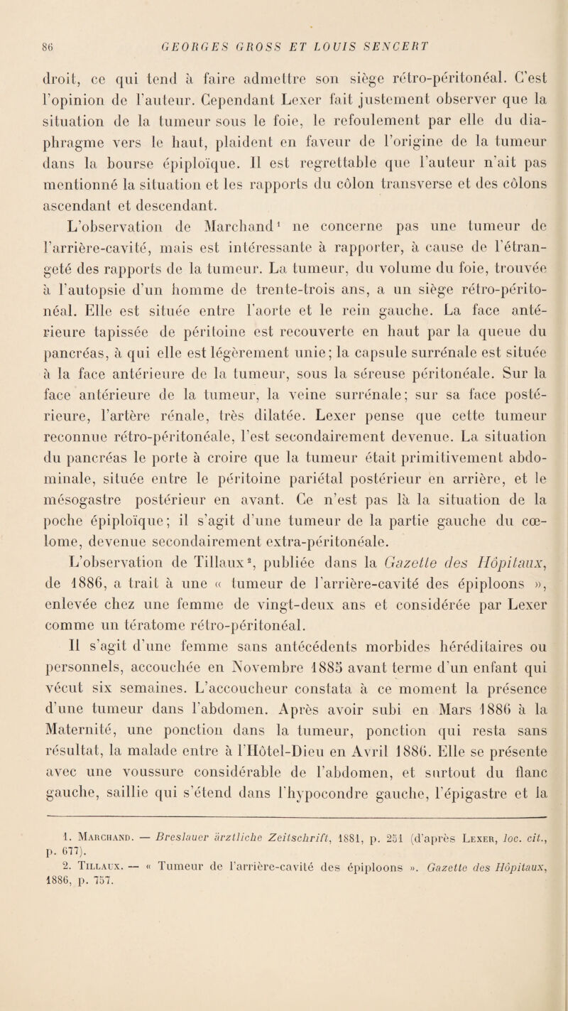 droit, ce qui tend à faire admettre son siège rétro-péritonéal. C’est l’opinion de Fauteur. Cependant Lexer fait justement observer que la situation de la tumeur sous le foie, le refoulement par elle du dia¬ phragme vers le haut, plaident en faveur de l’origine de la tumeur dans la bourse épiploïque. Il est regrettable que Fauteur n’ait pas mentionné la situation et les rapports du côlon transverse et des côlons ascendant et descendant. L’observation de Marchand1 ne concerne pas une tumeur de l’arrière-cavité, mais est intéressante à rapporter, à cause de l’étran¬ geté des rapports de la tumeur. La tumeur, du volume du foie, trouvée a l’autopsie d’un homme de trente-trois ans, a un siège rétro-périto¬ néal. Elle est située entre l’aorte et le rein gauche. La face anté¬ rieure tapissée de péritoine est recouverte en haut par la queue du pancréas, à qui elle est légèrement unie; la capsule surrénale est située à la face antérieure de la tumeur, sous la séreuse péritonéale. Sur la face antérieure de la tumeur, la veine surrénale ; sur sa face posté¬ rieure, l’artère rénale, très dilatée. Lexer pense que cette tumeur reconnue rétro-péritonéale, l’est secondairement devenue. La situation du pancréas le porte à croire que la tumeur était primitivement abdo¬ minale, située entre le péritoine pariétal postérieur en arrière, et le mésogastre postérieur en avant. Ce n’est pas là la situation de la poche épiploïque; il s’agit d’une tumeur de la partie gauche du cœ- lome, devenue secondairement extra-péritonéale. L’observation de Tillaux2, publiée dans la Gazette des Hôpitaux, de 1886, a trait à une « tumeur de l’arrière-cavité des épiploons », enlevée chez une femme de vingt-deux ans et considérée par Lexer comme un tératome rétro-péritonéal. Il s’agit d’une femme sans antécédents morbides héréditaires ou personnels, accouchée en Novembre 1885 avant terme d’un enfant qui vécut six semaines. L’accoucheur constata à ce moment la présence d’une tumeur dans l'abdomen. A p rès avoir subi en Mars 1886 à la Maternité, une ponction dans la tumeur, ponction qui resta sans résultat, la malade entre à 1 Hôtel-Dieu en Avril 1886. Elle se présente avec une voussure considérable de F abdomen, et surtout du liane auche, saillie qui s’étend dans i’hypocondre gauche, l’épigastre et la 1. Marchand. — Breslauer àrztliche Zeitschrift, 1881, p. 251 (d’après Lexer, loc. cit., p. 677). 2. Tillaux. — « Tumeur de l’arrière-cavité des épiploons ». Gazette des Hôpitaux, 1886, p. 757.