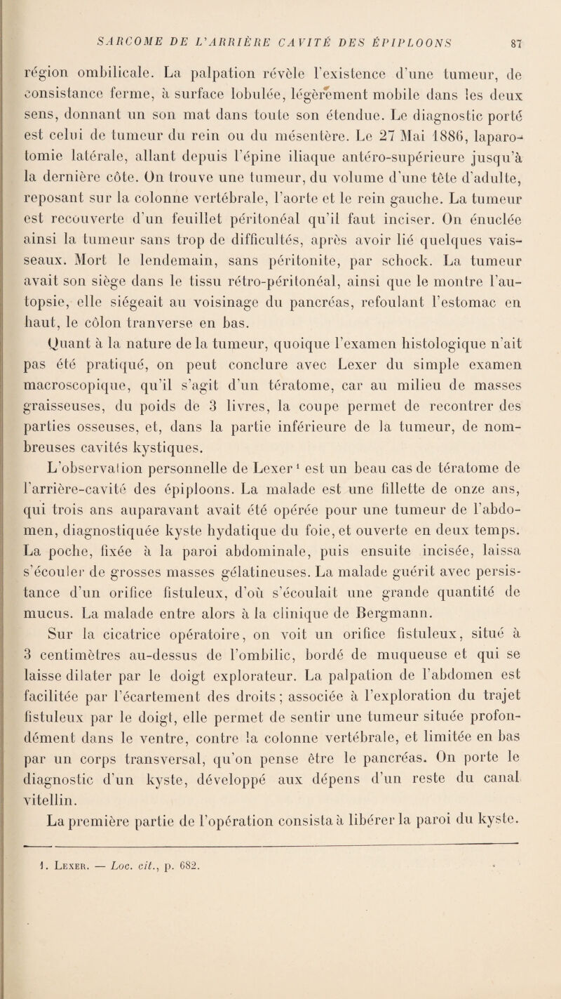 région ombilicale. La palpation révèle l’existence d’une tumeur, de consistance ferme, à surface lobulée, légèrement mobile dans les deux sens, donnant un son mat dans toute son étendue. Le diagnostic porté est celui de tumeur du rein ou du mésentère. Le 27 Mai 1886, laparo^ tomie latérale, allant depuis l’épine iliaque antéro-supérieure jusqu’à la dernière côte. On trouve une tumeur, du volume d’une tête d’adulte, reposant sur la colonne vertébrale, l’aorte et le rein gauche. La tumeur est recouverte d’un feuillet péritonéal qu’il faut inciser. On énuclée ainsi la tumeur sans trop de difficultés, après avoir lié quelques vais¬ seaux. Mort le lendemain, sans péritonite, par schock. La tumeur avait son siège dans le tissu rétro-péritonéal, ainsi que le montre l’au¬ topsie, elle siégeait au voisinage du pancréas, refoulant l’estomac en haut, le côlon tranverse en bas. ijuant à la nature delà tumeur, quoique l’examen histologique n’ait pas été pratiqué, on peut conclure avec Lexer du simple examen macroscopique, qu’il s’agit d’un tératome, car au milieu de masses graisseuses, du poids de 3 livres, la coupe permet de recontrer des parties osseuses, et, dans la partie inférieure de la tumeur, de nom¬ breuses cavités kystiques. L’observation personnelle de Lexer1 est un beau cas de tératome de l’arrière-cavité des épiploons. La malade est une fillette de onze ans, qui trois ans auparavant avait été opérée pour une tumeur de l’abdo¬ men, diagnostiquée kyste hydatique du foie, et ouverte en deux temps. La poche, fixée à la paroi abdominale, puis ensuite incisée, laissa s’écoule!* de grosses masses gélatineuses. La malade guérit avec persis¬ tance d’un orifice fistuleux, d’où s’écoulait une grande quantité de mucus. La malade entre alors à la clinique de Bergmann. Sur la cicatrice opératoire, on voit un orifice fistuleux, situé à 3 centimètres au-dessus de l’ombilic, bordé de muqueuse et qui se laisse dilater par le doigt explorateur. La palpation de l’abdomen est facilitée par l’écartement des droits; associée à l’exploration du trajet fistuleux par le doigt, elle permet de sentir une tumeur située profon¬ dément dans le ventre, contre la colonne vertébrale, et limitée en bas par un corps transversal, qu’on pense être le pancréas. On porte le diagnostic d’un kyste, développé aux dépens d’un reste du canal vitellin. La première partie de l’opération consista à libérer la paroi du kyste. 1. Lexer. — Loc. aitp. 682.