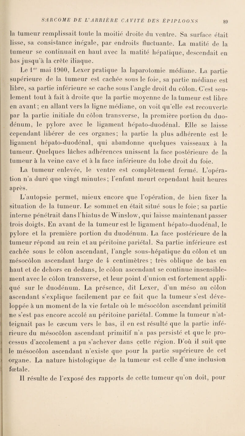 la tumeur remplissait toute la moitié droite du ventre. Sa surface était lisse, sa consistance inégale, par endroits fluctuante. La matité de la tumeur se continuait en haut avec la matité hépatique, descendait en has jusqu’à la crête iliaque. Le 1er mai 1900, Lexer pratique la laparotomie médiane. La partie supérieure de la tumeur est cachée sous le foie, sa partie médiane est libre, sa partie inférieure se cache sous l’angle droit du côlon. C’est seu¬ lement tout à fait à droite que la partie moyenne de la tumeur est libre en avant; en allant vers la ligne médiane, on voit qu’elle est recouverte par la partie initiale du côlon transverse, la première portion du duo¬ dénum, le pylore avec le ligament hépato-duodénal. Elle se laisse cependant libérer de ces organes; la partie la plus adhérente est le ligament hépato-duodénal, qui abandonne quelques vaisseaux à la tumeur. Quelques lâches adhérences unissent la face postérieure de la tumeur à la veine cave et à la face inférieure du lobe droit du foie. La tumeur enlevée, le ventre est complètement fermé. L’opéra¬ tion n’a duré que vingt minutes; l’enfant meurt cependant huit heures après. L’autopsie permet, mieux encore que l’opération, de bien fixer la situation de la tumeur. Le sommet en était situé sous le foie; sa partie interne pénétrait dans l’hiatus de Winslow, qui laisse maintenant passer trois doigts. En avant de la tumeur est le ligament hépato-duodénal, le pylore et la première portion du duodénum. La face postérieure de la tumeur répond au rein et au péritoine pariétal. Sa partie inférieure est cachée sous le côlon ascendant, l’angle sous-hépatique du côlon et un mésocôlon ascendant large de 4 centimètres ; très oblique de bas en haut et de dehors en dedans, le côlon ascendant se continue insensible¬ ment avec le côlon transverse, et leur point d’union est fortement appli¬ qué sur le duodénum. La présence, dit Lexer, d’un méso au côlon ascendant s’explique facilement par ce fait que la tumeur s’est déve¬ loppée à un moment de la vie fœtale où le mésocôlon ascendant primitif ne s’est pas encore accolé au péritoine pariétal. Gomme la tumeur n’at¬ teignait pas le cæcum vers le bas, il en est résulté que la partie infé¬ rieure du mésocôlon ascendant primitif n’a pas persisté et que le pro¬ cessus d’accolement a pu s’achever dans cette région. D’où il suit que ! le mésocôlon ascendant n’existe que pour la partie supérieure de cet organe. La nature histologique de la tumeur est celle d’une inclusion fœtale. 11 résulte de l’exposé des rapports de cette tumeur qu’on doit, pour