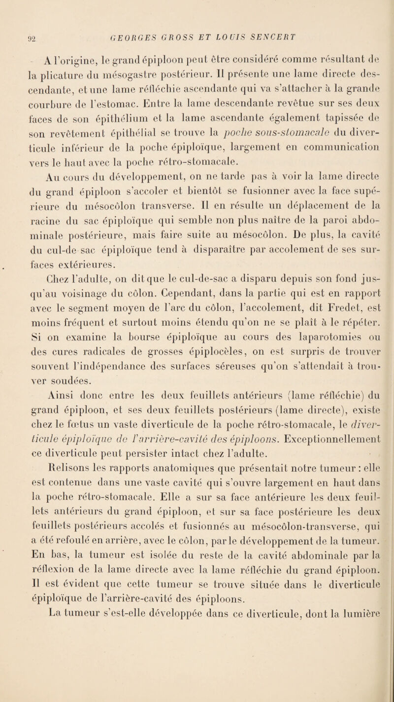 A l’origine, le grand épiploon peut être considéré comme résultant de la plicature du mésogastre postérieur. 11 présente une lame directe des¬ cendante, et une lame réfléchie ascendante qui va s’attacher à la grande courbure de l’estomac. Entre la lame descendante revêtue sur ses deux laces de son épithélium et la lame ascendante également tapissée de son revêtement épithélial se trouve la poche sous-stomacale du diver¬ ticule inférieur de la poche épiploïque, largement en communication vers le haut avec la poche rétro-stomacale. Au cours du développement, on ne tarde pas à voir la lame directe du grand épiploon s’accoler et bientôt se fusionner avec la face supé¬ rieure du mésocôlon transverse. Il en résulte un déplacement de la racine du sac épiploïque qui semble non plus naître de la paroi abdo¬ minale postérieure, mais faire suite au mésocôlon. De plus, la cavité du cul-de sac épiploïque tend à disparaître par accotement de ses sur¬ faces extérieures. Chez l’adulte, on dit que le cul-de-sac a disparu depuis son fond jus¬ qu’au voisinage du côlon. Cependant, dans la partie qui est en rapport avec le segment moyen de l’arc du côlon, l’accolement, dit Fredet, est moins fréquent et surtout moins étendu qu’on ne se plaît à le répéter. Si on examine la bourse épiploïque au cours des laparotomies ou des cures radicales de grosses épiplocèles, on est surpris de trouver souvent l’indépendance des surfaces séreuses qu’on s’attendait à trou¬ ver soudées. Ainsi donc entre les deux feuillets antérieurs (lame réfléchie) du grand épiploon, et ses deux feuillets postérieurs (lame directe), existe chez le fœtus un vaste diverticule de la poche rétro-stomacale, le diver¬ ticule épiploïque de F arrière-cavité des épiploons. Exceptionnellement ce diverticule peut persister intact chez l’adulte. Relisons les rapports anatomiques que présentait notre tumeur : elle est contenue dans une vaste cavité qui s’ouvre largement en haut dans la poche rétro-stomacale. Elle a sur sa face antérieure les deux feuil¬ lets antérieurs du grand épiploon, et sur sa face postérieure les deux feuillets postérieurs accolés et fusionnés au mésocôlon-transverse, qui a été refoulé en arrière, avec le côlon, parle développement de la tumeur. En bas, la tumeur est isolée du reste de la cavité abdominale par la réflexion de la lame directe avec la lame réfléchie du grand épiploon. Il est évident que cette tumeur se trouve située dans le diverticule épiploïque de l’arrière-cavité des épiploons. La tumeur s’est-elle développée dans ce diverticule, dont la lumière