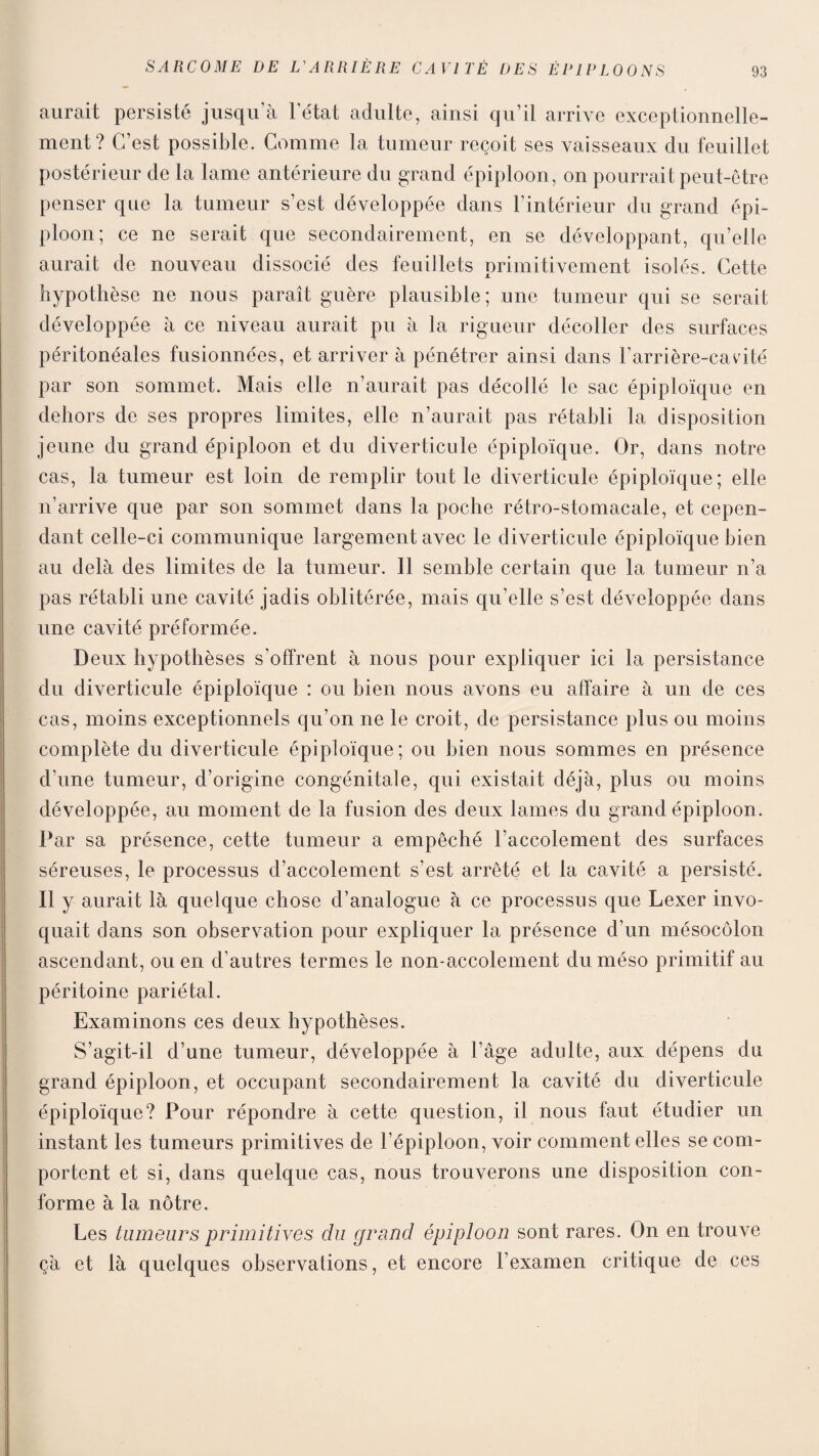 aurait persisté jusqu’à l’état adulte, ainsi qu’il arrive exceptionnelle¬ ment? C’est possible. Comme la tumeur reçoit ses vaisseaux du feuillet postérieur de la lame antérieure du grand épiploon, on pourrait peut-être penser que la tumeur s’est développée dans l’intérieur du grand épi¬ ploon; ce ne serait que secondairement, en se développant, qu’elle aurait de nouveau dissocié des feuillets primitivement isolés. Cette hypothèse ne nous paraît guère plausible; une tumeur qui se serait développée à ce niveau aurait pu à la rigueur décoller des surfaces péritonéales fusionnées, et arriver à pénétrer ainsi dans l’arrière-cavité par son sommet. Mais elle n’aurait pas décollé le sac épiploïque en dehors de ses propres limites, elle n’aurait pas rétabli la disposition jeune du grand épiploon et du diverticule épiploïque. Or, dans notre cas, la tumeur est loin de remplir tout le diverticule épiploïque; elle n’arrive que par son sommet dans la poche rétro-stomacale, et cepen¬ dant celle-ci communique largement avec le diverticule épiploïque bien au delà des limites de la tumeur. Il semble certain que la tumeur n’a pas rétabli une cavité jadis oblitérée, mais qu’elle s’est développée dans une cavité préformée. Deux hypothèses s’offrent à nous pour expliquer ici la persistance du diverticule épiploïque : ou bien nous avons eu affaire à un de ces cas, moins exceptionnels qu’on ne le croit, de persistance plus ou moins complète du diverticule épiploïque; ou bien nous sommes en présence d’une tumeur, d’origine congénitale, qui existait déjà, plus ou moins développée, au moment de la fusion des deux lames du grand épiploon. Par sa présence, cette tumeur a empêché l’accolement des surfaces séreuses, le processus d’accolement s’est arrêté et la cavité a persisté. Il y aurait là quelque chose d’analogue à ce processus que Lexer invo¬ quait dans son observation pour expliquer la présence d’un mésocôlon ascendant, ou en d’autres termes le non-accolement du méso primitif au péritoine pariétal. Examinons ces deux hypothèses. S’agit-il d’une tumeur, développée à l’âge adulte, aux dépens du grand épiploon, et occupant secondairement la cavité du diverticule épiploïque? Pour répondre à cette question, il nous faut étudier un instant les tumeurs primitives de l’épiploon, voir comment elles se com¬ portent et si, dans quelque cas, nous trouverons une disposition con¬ forme à la nôtre. Les tumeurs primitives du grand épiploon sont rares. On en trouve çà et là quelques observations, et encore l’examen critique de ces