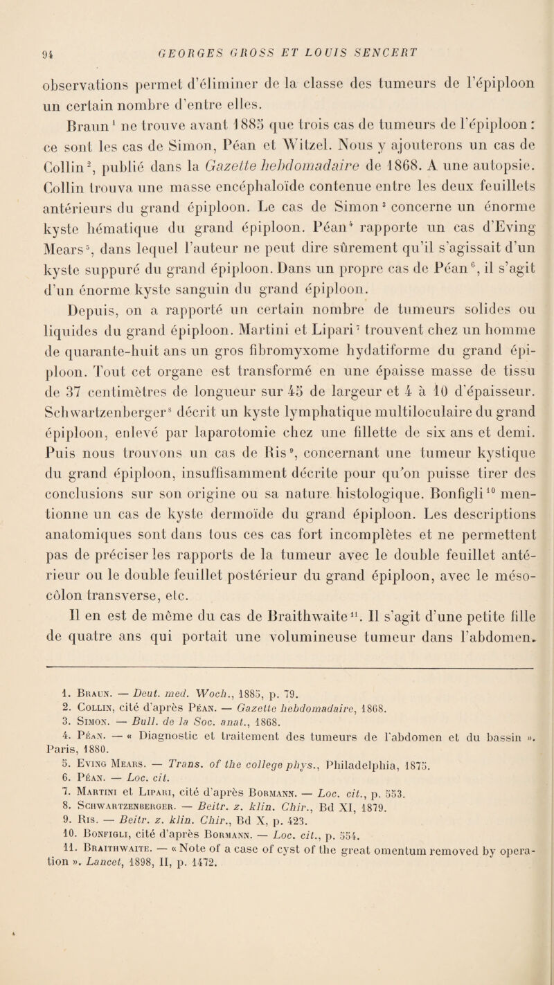 observations permet d’éliminer de la classe des tumeurs de l’épiploon un certain nombre d’entre elles. Braun1 ne trouve avant 1885 que trois cas de tumeurs de l’épiploon : ce sont les cas de Simon, Péan et Witzel. Nous y ajouterons un cas de Collin2, publié dans la Gazette hebdomadaire de 1868. A une autopsie. Collin trouva une masse encéphaloïde contenue entre les deux feuillets antérieurs du grand épiploon. Le cas de Simon3 concerne un énorme kyste hématique du grand épiploon. Péan4 rapporte un cas d’Eving Mears5, dans lequel Fauteur ne peut dire sûrement qu’il s’agissait d’un kyste suppuré du grand épiploon. Dans un propre cas de Péan6, il s’agit d’un énorme kyste sanguin du grand épiploon. Depuis, on a rapporté un certain nombre de tumeurs solides ou liquides du grand épiploon. Martini et Lipari7 trouvent chez un homme de quarante-huit ans un gros fibromyxome hydatiforme du grand épi¬ ploon. Tout cet organe est transformé en une épaisse masse de tissu de 37 centimètres de longueur sur 45 de largeur et 4 à 10 d'épaisseur. Schwartzenberger8 9 décrit un kyste lymphatique multiloculaire du grand épiploon, enlevé par laparotomie chez une fillette de six ans et demi. Puis nous trouvons un cas de Ris6, concernant une tumeur kystique du grand épiploon, insuffisamment décrite pour qu'on puisse tirer des conclusions sur son origine ou sa nature histologique. Bonfigli10 men¬ tionne un cas de kyste dermoïde du grand épiploon. Les descriptions anatomiques sont dans tous ces cas fort incomplètes et ne permettent pas de préciser les rapports de la tumeur avec le double feuillet anté¬ rieur ou le double feuillet postérieur du grand épiploon, avec le méso¬ côlon transverse, etc. Il en est de même du cas de Braithwaite11. Il s’agit d une petite fille de quatre ans qui portait une volumineuse tumeur dans l’abdomen* 1. Braun. — Deut. med. Woch., 1885, p. 79. 2. Collin, cité d’après Péan. — Gazette hebdomadaire, 1868. 3. Simon. — Bull, de la Soc. anat., 1868. 4. Péan. — « Diagnostic et traitement des tumeurs de l'abdomen et du bassin ». Paris, 1880. 5. Eving Mears. — Trans. of the college phys., Philadelphia, 1875. 6. Péan. — Loc. cil. 7. Martini et Lipari, cité d’après Bormann. — Loc. cit., p. 553. 8. Schwartzenberger. — Beitr. z. lclin. Chir., Bd XI, 1879. 9. Bis. — Beitr. z. klin. Chir., Bd X, p. 423. 10. Bonfigli, cité d’après Bormann. — Loc. cit., p. 554. 11. Braithwaite. « Note of a case of cyst of the great omentum removed by opera¬ tion ». Lancet, 1898, II, p. 1472.