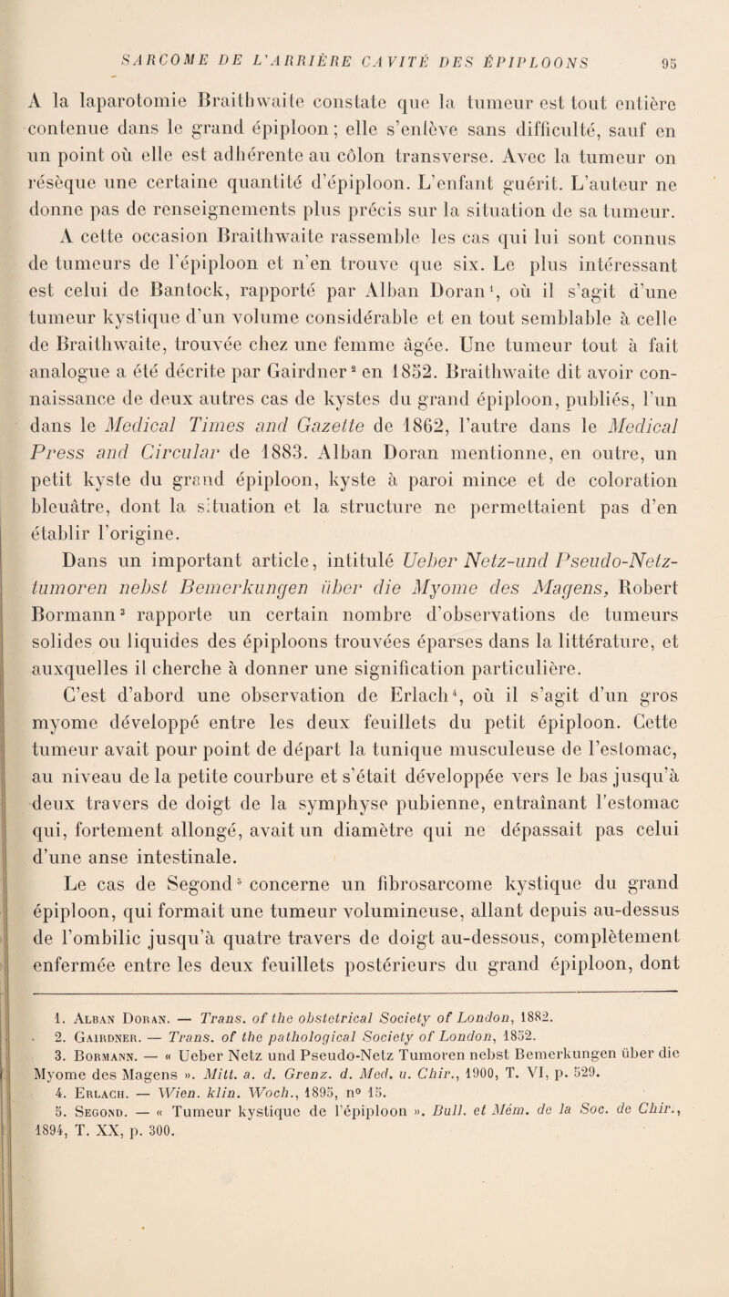 A la laparotomie Braithwaite constate que la tumeur est tout entière contenue dans le grand épiploon ; elle s’enlève sans difficulté, sauf en un point où elle est adhérente au côlon transverse. Avec la tumeur on résèque une certaine quantité d’épiploon. L’enfant guérit. L’auteur ne donne pas de renseignements plus précis sur la situation de sa tumeur. A cette occasion Braithwaite rassemble les cas qui lui sont connus de tumeurs de l’épiploon et n’en trouve que six. Le plus intéressant est celui de Bantock, rapporté par Alban Doran1, où il s’agit d’une tumeur kystique d’un volume considérable et en tout semblable à celle de Braithwaite, trouvée chez une femme âgée. Une tumeur tout à fait analogue a été décrite par Gairdner2 en 1852. Braithwaite dit avoir con¬ naissance de deux autres cas de kystes du grand épiploon, publiés, l’un dans le Medical Times and Gazette de 1862, l’autre dans le Medical Press and Circular de 1883. Alban Doran mentionne, en outre, un petit kyste du grand épiploon, kyste à paroi mince et de coloration bleuâtre, dont la situation et la structure ne permettaient pas d’en établir l’origine. Dans un important article, intitulé Ueher Netz-und Pseudo-Netz- tumoren nehst Bemerkuncjen üher die Myome des Magens, Robert Bormann3 rapporte un certain nombre d’observations de tumeurs solides ou liquides des épiploons trouvées éparses dans la littérature, et auxquelles il cherche à donner une signification particulière. C’est d’abord une observation de Erlach4, où il s’agit d’un gros myome développé entre les deux feuillets du petit épiploon. Cette tumeur avait pour point de départ la tunique musculeuse de l’estomac, au niveau de la petite courbure et s’était développée vers le bas jusqu’à deux travers de doigt de la symphyse pubienne, entraînant festomac qui, fortement allongé, avait un diamètre qui ne dépassait pas celui d’une anse intestinale. Le cas de Segond5 concerne un fibrosarcome kystique du grand épiploon, qui formait une tumeur volumineuse, allant depuis au-dessus de l’ombilic jusqu’à quatre travers de doigt au-dessous, complètement enfermée entre les deux feuillets postérieurs du grand épiploon, dont 1. Alban Doran. — Trans. of the obstétrical Society of London, 1882. 2. Gairdner. — Trans. of the pathological Society of London, 1852. 3. Bormann. — « Ueber Netz und Pseudo-Netz Tumoren nebst Bemerkimgen über die Myome des Magens ». Mitt. a. d. Grenz. d. Med. u. Chir., 1900, T. VI, p. 529. 4. Erlach. — Wien. klin. Woch., 1895, n° 15. 5. Segond. — « Tumeur kystique de l’épiploon ». Bull, et Mém. de la Soc. de Chir., 1894, T. XX, p. 300.