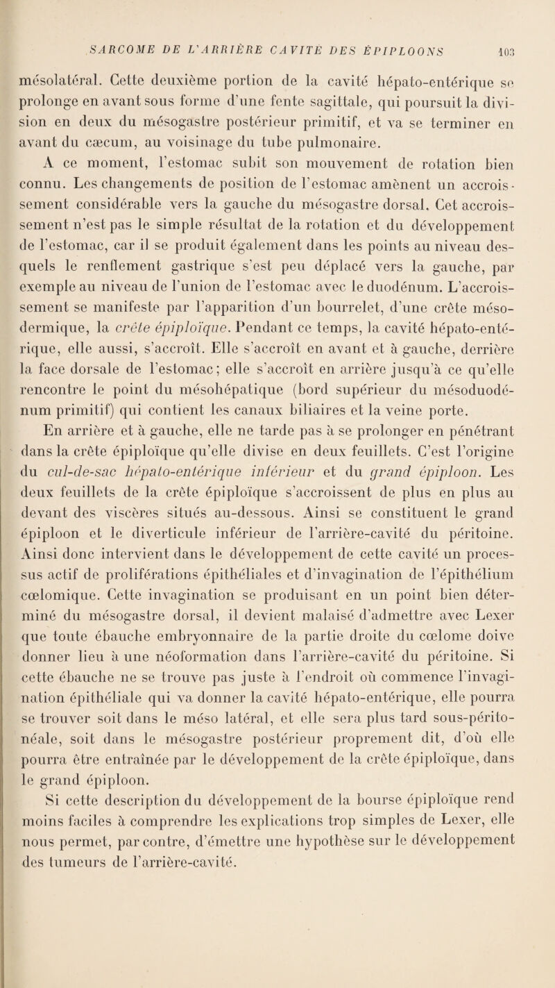 mésolatéral. Cette deuxième portion de la cavité hépato-entérique se prolonge en avant sous forme d’une fente sagittale, qui poursuit la divi¬ sion en deux du mésogastre postérieur primitif, et va se terminer en avant du cæcum, au voisinage du tube pulmonaire. A ce moment, l’estomac subit son mouvement de rotation bien connu. Les changements de position de l’estomac amènent un accrois¬ sement considérable vers la gauche du mésogastre dorsal. Cet accrois¬ sement n’est pas le simple résultat de la rotation et du développement de l’estomac, car il se produit également dans les points au niveau des¬ quels le renflement gastrique s’est peu déplacé vers la gauche, par exemple au niveau de l’union de l’estomac avec le duodénum. L’accrois¬ sement se manifeste par l’apparition d’un bourrelet, d’une crête méso¬ dermique, la crête épiploïque. Pendant ce temps, la cavité hépato-enté¬ rique, elle aussi, s’accroît. Elle s’accroît en avant et à gauche, derrière la face dorsale de l’estomac; elle s’accroît en arrière jusqu’à ce qu’elle rencontre le point du mésohépatique (bord supérieur du mésoduodé¬ num primitif) qui contient les canaux biliaires et la veine porte. En arrière et à gauche, elle ne tarde pas à se prolonger en pénétrant dans la crête épiploïque qu’elle divise en deux feuillets. C’est l’origine du cul-cle-sac hépato-entérique intérieur et du grand épiploon. Les deux feuillets de la crête épiploïque s’accroissent de plus en plus au devant des viscères situés au-dessous. Ainsi se constituent le grand épiploon et le diverticule inférieur de l’arrière-cavité du péritoine. Ainsi donc intervient dans le développement de cette cavité un proces¬ sus actif de proliférations épithéliales et d’invagination de l’épithélium cœlomique. Cette invagination se produisant en un point bien déter¬ miné du mésogastre dorsal, il devient malaisé d’admettre avec Lexer que toute ébauche embryonnaire de la partie droite du cœlome doive donner lieu à une néoformation dans l’arrière-cavité du péritoine. Si cette ébauche ne se trouve pas juste à l’endroit où commence l’invagi¬ nation épithéliale qui va donner la cavité hépato-entérique, elle pourra se trouver soit dans le méso latéral, et elle sera plus tard sous-périto- néale, soit dans le mésogastre postérieur proprement dit, d’où elle pourra être entraînée par le développement de la crête épiploïque, dans le grand épiploon. Si cette description du développement de la bourse épiploïque rend moins faciles à comprendre les explications trop simples de Lexer, elle nous permet, par contre, d’émettre une hypothèse sur le développement des tumeurs de l’arrière-cavité.