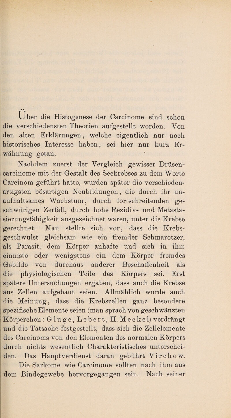 Uber die Histogenese der Carcinome sind schon die verschiedensten Theorien aufgestellt worden. Von den alten Erklärungen, welche eigentlich nur noch historisches Interesse haben, sei hier nur kurz Er¬ wähnung getan. Nachdem zuerst der Vergleich gewisser Drüsen- carcinome mit der Gestalt des Seekrebses zu dem Worte Carcinom geführt hatte, wurden später die verschieden¬ artigsten bösartigen Neubildungen, die durch ihr un¬ aufhaltsames Wachstum, durch fortschreitenden ge- schwürigen Zerfall, durch hohe Rezidiv- und Metasta- i sierungsfähigkeit ausgezeichnet waren, unter die Krebse gerechnet. Man stellte sich vor, dass die Krebs¬ geschwulst gleichsam wie ein fremder Schmarotzer, als Parasit, dem Körper anhafte und sich in ihm einniste oder wenigstens ein dem Körper fremdes Gebilde von durchaus anderer Beschaffenheit als die physiologischen Teile des Körpers sei. Erst spätere Untersuchungen ergaben, dass auch die Krebse aus Zellen aufgebaut seien. Allmählich wurde auch die Meinung, dass die Krebszellen ganz besondere spezifische Elemente seien (man sprach von geschwänzten Körperchen : Glu ge, Lebert, H. Meckel) verdrängt und die Tatsache festgestellt, dass sich die Zellelemente des Carcinoms von den Elementen des normalen Körpers durch nichts wesentlich Charakteristisches unterschei¬ den. Das Hauptverdienst daran gebührt Virchow. Die Sarkome wie Carcinome sollten nach ihm aus dem Bindegewebe hervorgegangen sein. Nach seiner