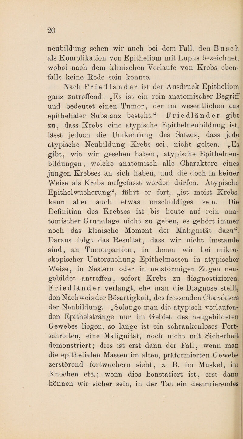 neubildung sehen wir auch bei dem Fall, den Busch als Komplikation von Epitheliom mit Lupus bezeichnet, wobei nach dem klinischen Verlaufe von Krebs eben¬ falls keine Rede sein konnte. Nach Friedländer ist der Ausdruck Epitheliom ganz zutreffend: „Es ist ein rein anatomischer Begriff und bedeutet einen Tumor, der im wesentlichen aus epithelialer Substanz besteht.“ Friedländer gibt zu, dass Krebs eine atypische Epithelneubildung ist, lässt jedoch die Umkehrung des Satzes, dass jede atypische Neubildung Krebs sei, nicht gelten. „Es gibt, wie wir gesehen haben, atypische Epithelneu¬ bildungen , welche anatomisch alle Charaktere eines jungen Krebses an sich haben, und die doch in keiner Weise als Krebs aufgefasst werden dürfen. Atypische Epithelwucherung“, fährt er fort, „ist meist Krebs, kann aber auch etwas unschuldiges sein. Die Definition des Krebses ist bis heute auf rein ana¬ tomischer Grundlage nicht zu geben, es gehört immer noch das klinische Moment der Malignität dazu“. Daraus folgt das Resultat, dass wir nicht imstande sind, an Tumorpartien, in denen wir bei mikro¬ skopischer Untersuchung Epithelmassen in atypischer Weise, in Nestern oder in netzförmigen Zügen neu¬ gebildet antreffen, sofort Krebs zu diagnostizieren. Friedländer verlangt, ehe man die Diagnose stellt, den Nach weis der Bösartigkeit, des fressenden Charakters der Neubildung. „Solange man die atypisch verlaufen¬ den Epithelstränge nur im Gebiet des neugebildeten Gewebes liegen, so lange ist ein schrankenloses Fort¬ schreiten, eine Malignität, noch nicht mit Sicherheit demonstriert; dies ist erst dann der Fall, wenn man die epithelialen Massen im alten, präformierten Gewebe zerstörend fortwuchern sieht, z. B. im Muskel, im Knochen etc.; wenn dies konstatiert ist, erst dann können wir sicher sein, in der Tat ein destruierendes