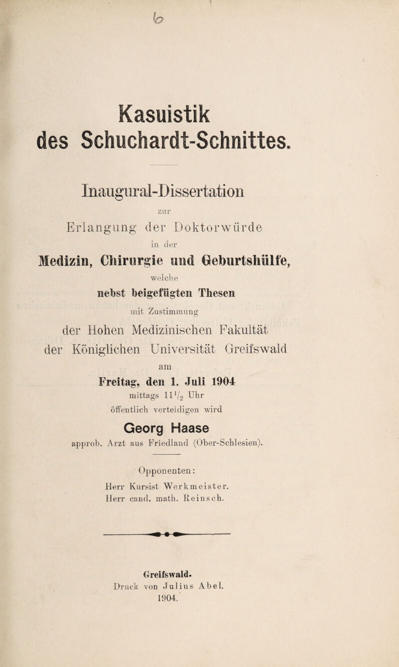 f h Kasuistik des Schuchardt-Schnittes. Inaugur al-Dissertation zur Erlangung der Doktorwürde in der Medizin, Chirurgie und Geburtshülfe, weiche nebst beigefiigten Thesen mit Zustimmung der Hohen Medizinischen Fakultät der Königlichen Universität Greifswald am Freitag, den 1. Juli 1904 mittags IIV2 Uhr öffentlich verteidigen wird Georg Haase approb. Arzt aus Friedland (Ober-Schlesien). Opponenten: Herr Kursist Werkmeister. Herr cand. roath. Reinsch. Greifswald. Druck von Julius Abel. 1904.