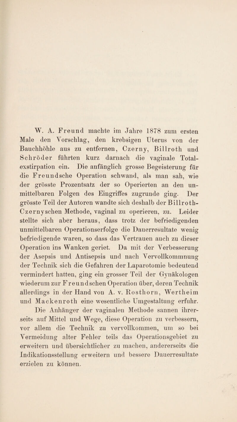 W. A. Freund machte im Jahre 1878 zum ersten Male den Vorschlag, den krebsigen Uterus von der Bauchhöhle aus zu entfernen, Czerny, Billroth und Schröder führten kurz darnach die vaginale Total¬ exstirpation ein. Die anfänglich grosse Begeisterung für die Freund sehe Operation schwand, als man sah, wie der grösste Prozentsatz der so Operierten an den un¬ mittelbaren Folgen des Eingriffes zugrunde ging. Der grösste Teil der Autoren wandte sich deshalb der Billroth- Czernysehen Methode, vaginal zu operieren, zu. Leider stellte sich aber heraus, dass trotz der befriedigenden unmittelbaren Operationserfolge die Dauerresultate wenig befriedigende waren, so dass das Vertrauen auch zu dieser Operation ins Wanken geriet. Da mit der Verbesserung der Asepsis und Antisepsis und nach Vervollkommnung der Technik sich die Gefahren der Laparotomie bedeutend vermindert hatten, ging ein grosser Teil der Gynäkologen wiederum zur Freundsehen Operation über, deren Technik allerdings in der Hand von A. v. Bosthorn, Wertheim und Maekenroth eine wesentliche Umgestaltung erfuhr. Die Anhänger der vaginalen Methode sannen ihrer- seits auf Mittel und Wege, diese Operation zu verbessern, vor allem die Technik zu vervollkommen, um so bei Vermeidung alter Fehler teils das Operationsgebiet zu erweitern und übersichtlicher zu machen, andererseits die Indikationsstellung erweitern und bessere Dauerresultate erzielen zu können.