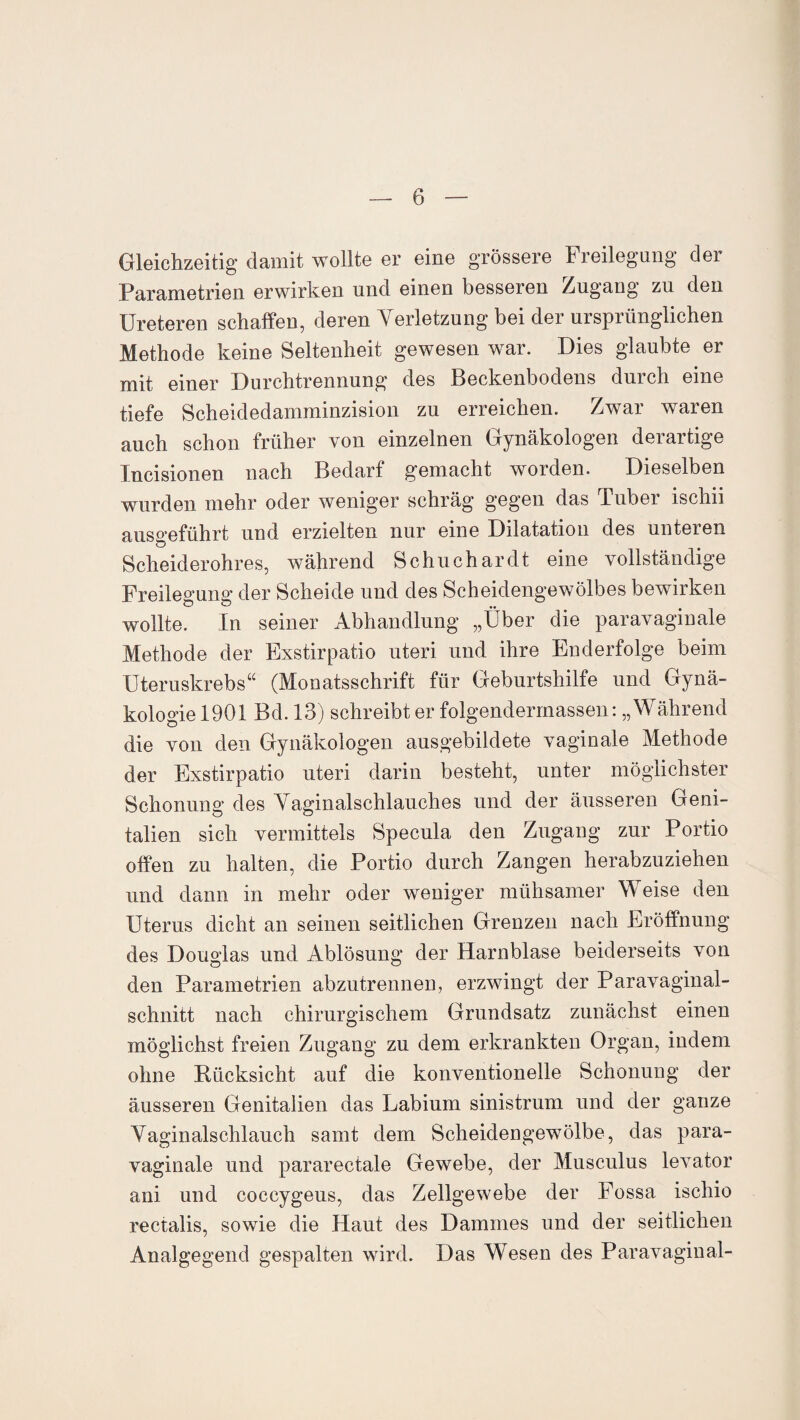 Gleichzeitig damit wollte er eine grössere Freilegung der Parametrien erwirken und einen besseren Zugang zu den Ureteren schaffen, deren Verletzung bei der ursprünglichen Methode keine Seltenheit gewesen war. Dies glaubte er mit einer Durchtrennung des Beckenbodens durch eine tiefe Scheidedamminzision zu erreichen. Zwar waren auch schon früher von einzelnen Gynäkologen derartige Incisionen nach Bedarf gemacht worden. Dieselben wurden mehr oder weniger schräg gegen das Tuber ischii ausgeführt und erzielten nur eine Dilatation des unteren Scheiderohres, während Schuchardt eine vollständige Freilegung der Scheide und des Scheidengewölbes bewirken wollte. In seiner Abhandlung „Über die paravaginale Methode der Exstirpatio uteri und ihre Enderfolge beim Uteruskrebs“ (Monatsschrift für Geburtshilfe und Gynä¬ kologie 1901 Bd. 13) schreibt er folgenderrnassen: „Während die von den Gynäkologen ausgebildete vaginale Methode der Exstirpatio uteri darin besteht, unter möglichster Schonung des Vaginalschlauches und der äusseren Geni¬ talien sich vermittels Specula den Zugang zur Portio offen zu halten, die Portio durch Zangen herabzuziehen und dann in mehr oder weniger mühsamer Weise den Uterus dicht an seinen seitlichen Grenzen nach Eröffnung des Douglas und Ablösung der Harnblase beiderseits von den Parametrien abzutrennen, erzwingt der Paravaginal¬ schnitt nach chirurgischem Grundsatz zunächst einen möglichst freien Zugang zu dem erkrankten Organ, indem ohne Rücksicht auf die konventionelle Schonung der äusseren Genitalien das Labium sinistrum und der ganze Vaginalschlauch samt dem Scheidengewölbe, das para¬ vaginale und pararectale Gewebe, der Musculus levator ani und coccygeus, das Zellgewebe der Fossa ischio rectalis, sowie die Haut des Dammes und der seitlichen Analgegend gespalten wird. Das Wesen des Paravaginal-