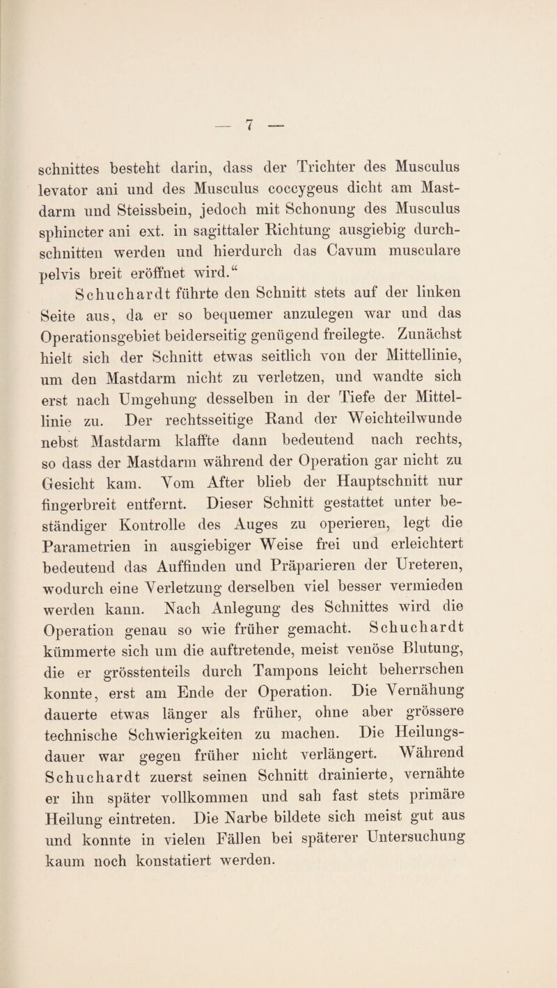 Schnittes besteht darin, dass der Trichter des Musculus levator ani und des Musculus coccygeus dicht am Mast¬ darm und Steissbein, jedoch mit Schonung des Musculus sphincter ani ext. in sagittaler Richtung ausgiebig durch¬ schnitten werden und hierdurch das Cavum musculare pelvis breit eröffnet wird.“ Schuchardt führte den Schnitt stets auf der linken Seite aus, da er so bequemer anzulegen war und das Operationsgebiet beiderseitig genügend freilegte. Zunächst hielt sich der Schnitt etwas seitlich von der Mittellinie, um den Mastdarm nicht zu verletzen, und wandte sich erst nach Umgehung desselben in der Tiefe der Mittel¬ linie zu. Der rechtsseitige Rand der Weichteilwunde nebst Mastdarm klaffte dann bedeutend nach rechts, so dass der Mastdarm während der Operation gar nicht zu Gesicht kam. Yom After blieb der Hauptschnitt nur fingerbreit entfernt. Dieser Schnitt gestattet unter be¬ ständiger Kontrolle des Auges zu operieren, legt die Parametrien in ausgiebiger Weise frei und erleichtert bedeutend das Auffinden und Präparieren der Ureteren, wodurch eine Verletzung derselben viel besser vermieden werden kann. Nach Anlegung des Schnittes wird die Operation genau so wie früher gemacht. Schuchardt kümmerte sich um die auftretende, meist venöse Blutung, die er grösstenteils durch Tampons leicht beherrschen konnte, erst am Ende der Operation. Die Vernähung dauerte etwas länger als früher, ohne aber grössere technische Schwierigkeiten zu machen. Die Heilungs¬ dauer war gegen früher nicht verlängert. M ährend Schuchardt zuerst seinen Schnitt drainierte, vernähte er ihn später vollkommen und sah fast stets primäre Heilung eintreten. Die Narbe bildete sich meist gut aus und konnte in vielen Fällen bei späterer Untersuchung kaum noch konstatiert werden.