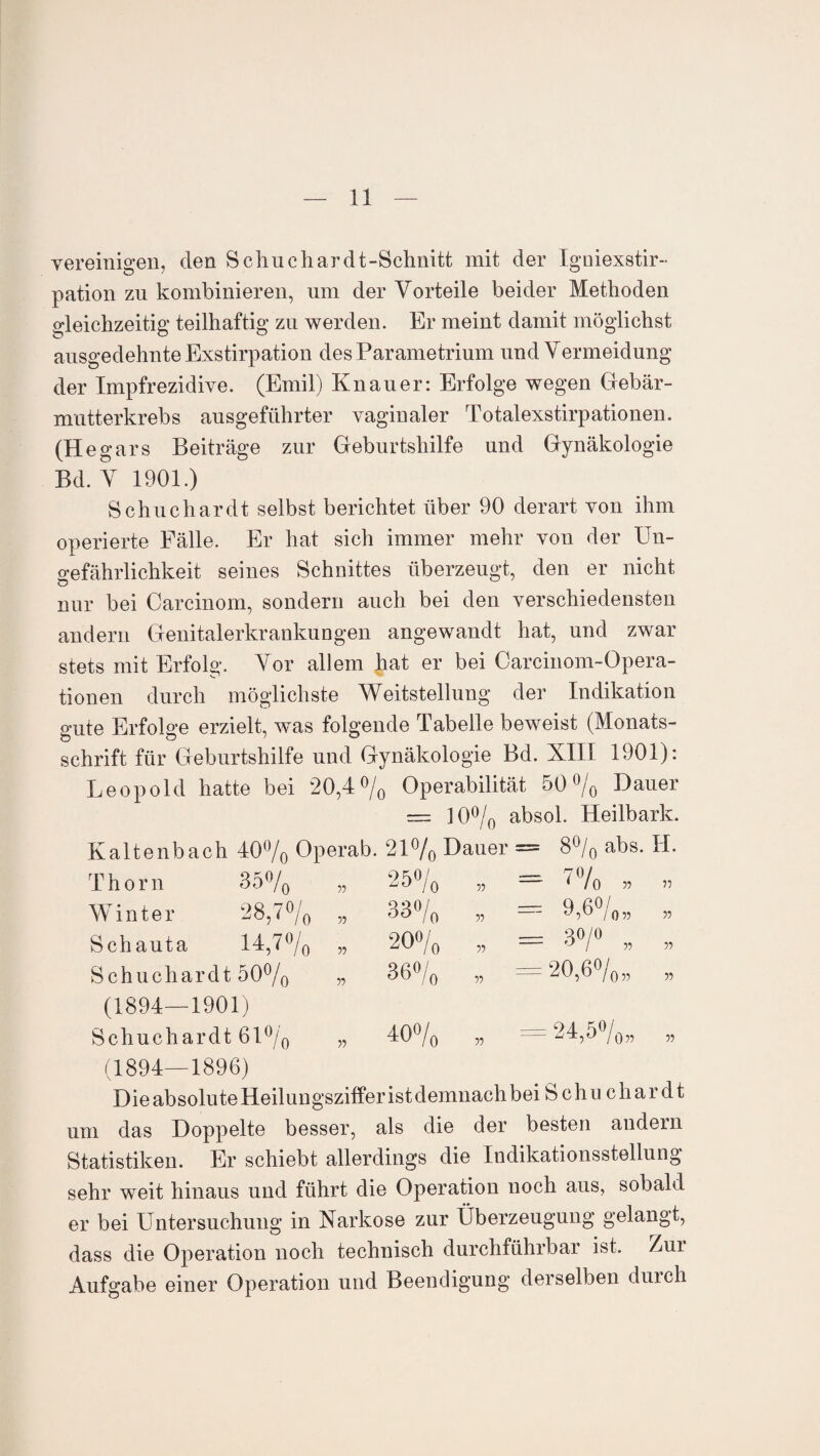 vereinigen, den Sehne har dt-Schnitt mit der Igniexstir- pation zn kombinieren, um der Vorteile beider Methoden gleichzeitig teilhaftig zu werden. Er meint damit möglichst ausgedehnte Exstirpation des Parametrium und Vermeidung der Impfrezidive. (Emil) Knauer: Erfolge wegen Gebär¬ mutterkrebs ausgeführter vaginaler Totalexstirpationen. (He gars Beiträge zur Geburtshilfe und Gynäkologie Bd. V 1901.) Schuchardt selbst berichtet über 90 derart von ihm operierte Fälle. Er hat sich immer mehr von der Un¬ gefährlichkeit seines Schnittes überzeugt, den er nicht nur bei Carcinom, sondern auch bei den verschiedensten andern Genitalerkrankungen angewandt hat, und zwar stets mit Erfolg. Vor allem hat er bei Careinom-Opera- tionen durch möglichste Weitstellung der Indikation gute Erfolge erzielt, was folgende Tabelle beweist (Monats¬ schrift für Geburtshilfe und Gynäkologie Bd. XIII 1901): Leopold hatte bei 20,4% Operabilität 50% Dauer — 10% absol. Heilbark. = 8% abs. II. - 7% „ = 9,6% „ - 3°/° , = 20,6% „ I o Kaltenbach 40% Operab. 21% Dauer Thorn 35% „ 25% Winter 28,7% „ 33% Schauta 14,7% „ 20% 55 55 14,7°, Schuchardt 50% (1894—1901) 55 55 36° o 40°/( 55 55 24,5°, 055 Schuchardt 61% „ (1894—1896) Die absolute Heilungsziffer ist demnach bei Schuchardt um das Doppelte besser, als die der besten andern Statistiken. Er schiebt allerdings die Indikationsstellung sehr weit hinaus und führt die Operation noch aus, sobald er bei Untersuchung in Narkose zur Überzeugung gelangt, dass die Operation noch technisch durchführbar ist. /ui Aufgabe einer Operation und Beendigung derselben durch