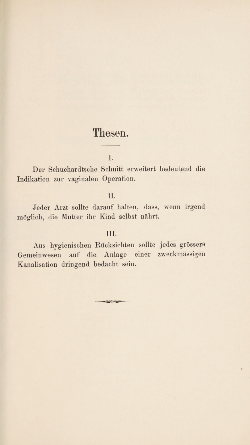 Thesen. i. Der Schuchardtsche Schnitt erweitert bedeutend die Indikation zur vaginalen Operation. II. Jeder Arzt sollte darauf halten, dass, wenn irgend möglich, die Mutter ihr Kind selbst nährt. III. Aus hygienischen Rücksichten sollte jedes grössere Gemeinwesen auf die Anlage einer zweckmässigen Kanalisation dringend bedacht sein.