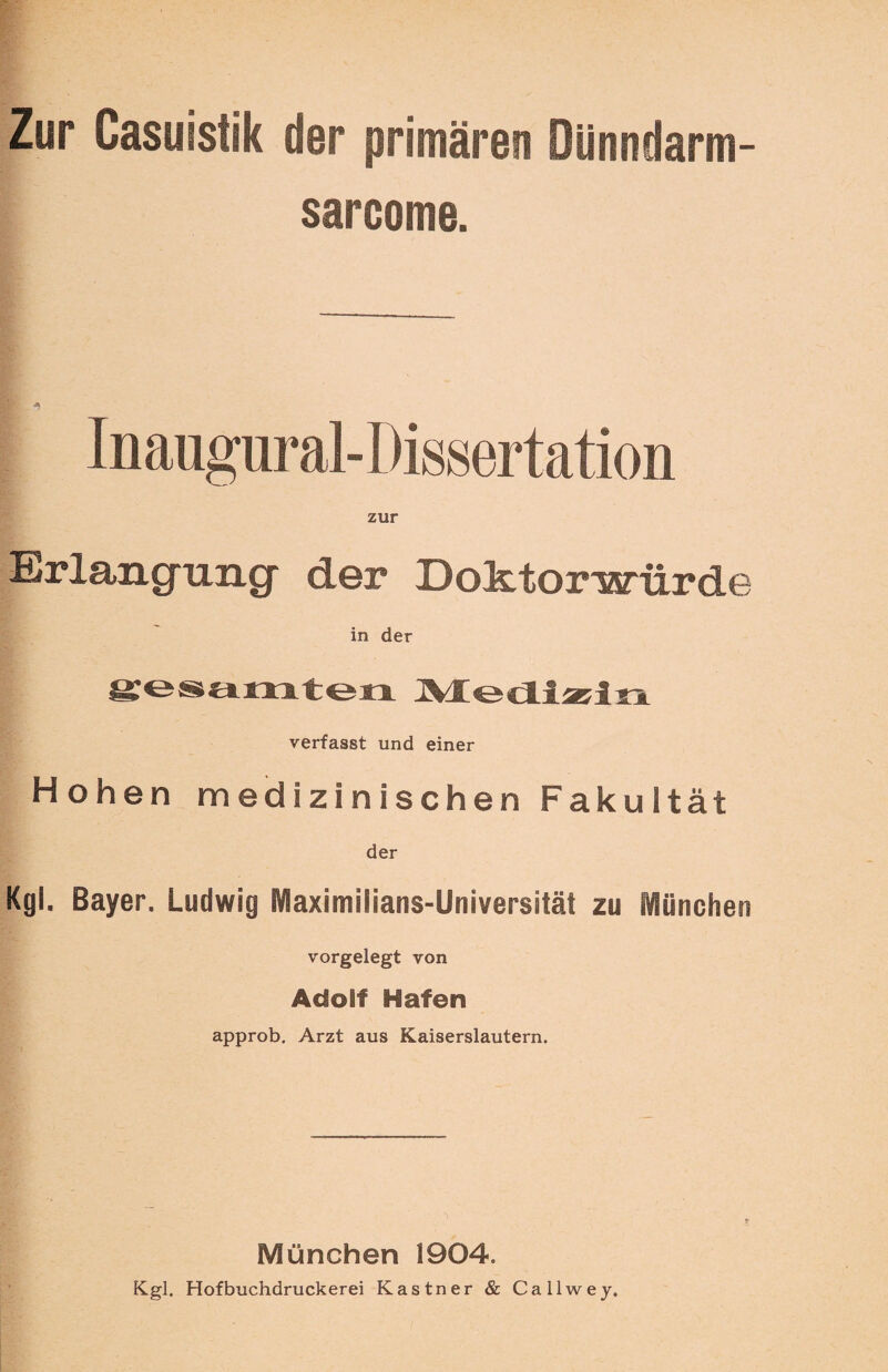 Zur Casuistik der primären Dünndarm- sarcome. Inaugural-Dissertation zur Erlangung* der Doktorwürde in der gesamten Medizin verfasst und einer Hohen medizinischen Fakultät der Kgl. Bayer. Ludwig Maximilians-Universität zu München vorgelegt von Adolf Hafen approb. Arzt aus Kaiserslautern. München 1904. Kgl. Hofbuchdruckerei Kästner & Callwey,