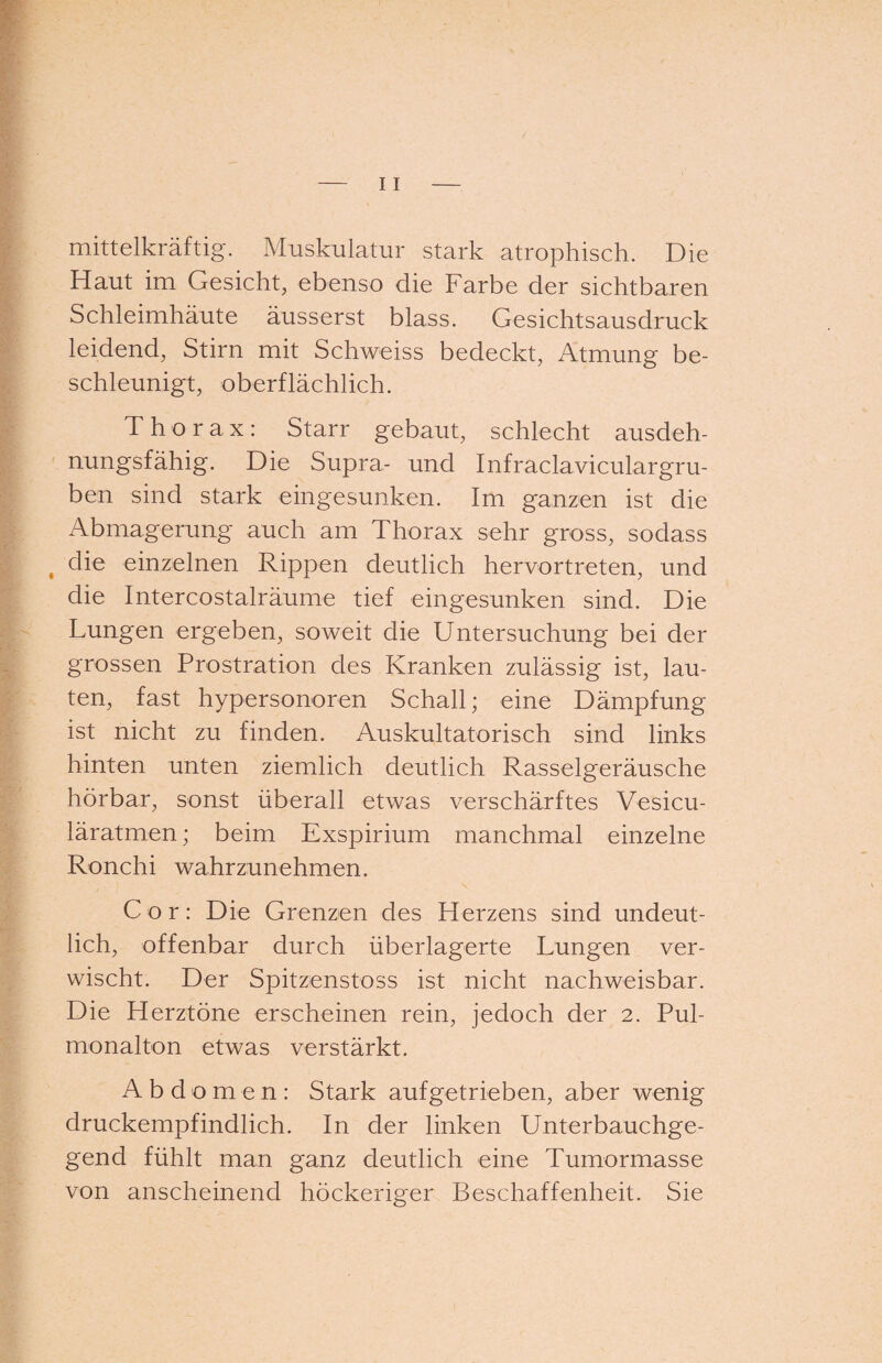 mittelkräftig. Muskulatur stark atrophisch. Die Haut im Gesicht, ebenso die Farbe der sichtbaren Schleimhäute äusserst blass. Gesichtsausdruck leidend, Stirn mit Schweiss bedeckt, Atmung be¬ schleunigt, oberflächlich. Thorax: Starr gebaut, schlecht ausdeh¬ nungsfähig. Die Supra- und Infraclaviculargru- ben sind stark eingesunken. Im ganzen ist die Abmagerung auch am Thorax sehr gross, sodass , die einzelnen Rippen deutlich hervortreten, und die Intercostalräume tief eingesunken sind. Die Lungen ergeben, soweit die Untersuchung bei der grossen Prostration des Kranken zulässig ist, lau¬ ten, fast hypersonoren Schall; eine Dämpfung ist nicht zu finden. Auskultatorisch sind links hinten unten ziemlich deutlich Rasselgeräusche hörbar, sonst überall etwas verschärftes Vesicu- läratmen; beim Exspirium manchmal einzelne Ronchi wahrzunehmen. Cor: Die Grenzen des Herzens sind undeut¬ lich, offenbar durch überlagerte Lungen ver¬ wischt. Der Spitzenstoss ist nicht nachweisbar. Die Herztöne erscheinen rein, jedoch der 2. Pul¬ monalton etwas verstärkt. Abdomen: Stark aufgetrieben, aber wenig druckempfindlich. In der linken Unterbauchge¬ gend fühlt man ganz deutlich eine Tumormasse von anscheinend höckeriger Beschaffenheit. Sie