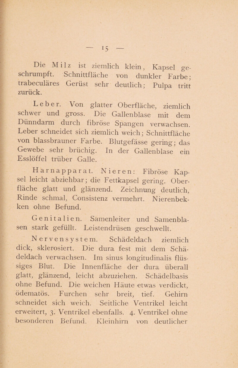 Die Milz ist ziemlich klein, Kapsel ge¬ schrumpft. Schmttilache von dunkler Farbe* trabeculäres Gerüst sehr deutlich; Pulpa tritt zurück. Leber. Von glatter Oberfläche, ziemlich schwer und gross. Die Gallenblase mit dem Dünndarm durch fibröse Spangen verwachsen. Leber schneidet sich ziemlich weich; Schnittfläche von blassbrauner Farbe. Blutgefässe gering; das Gewebe sehr brüchig. In der Gallenblase ein Esslöffel trüber Galle. Harnapparat. Nieren: Fibröse Kap¬ sel leicht abziehbar; die Fettkapsel gering. Ober¬ fläche glatt und glänzend. Zeichnung deutlich, Rinde schmal, Consistenz vermehrt. Nierenbek- ken ohne Befund. Genitalien. Samenleiter und Samenbla¬ sen stark gefüllt. Leistendrüsen geschwellt. Nervensystem. Schädeldach ziemlich dick, sklerosiert. Die dura fest mit dem Schä¬ deldach verwachsen. Im sinus longitudinalis flüs¬ siges Blut. Die Innenfläche der dura überall glatt, glänzend, leicht abzuziehen. Schädelbasis ohne Befund. Die weichen Häute etwas verdickt, ödematös. Furchen sehr breit, tief. Gehirn schneidet sich weich. Seitliche Ventrikel leicht erweitert, 3. Ventrikel ebenfalls, 4. Ventrikel ohne besonderen Befund. Kleinhirn von deutlicher