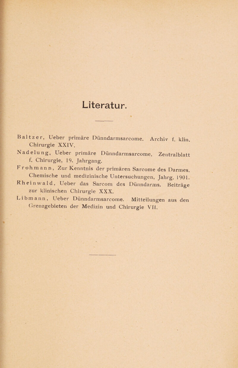 Literatur. % Baltzer, Ueber primäre Diinndarmsarcome. Archiv f, klin. Chirurgie XXIV. Nadelung, Ueber primäre Diinndarmsarcome. Zentralblatt f. Chirurgie, 19. Jahrgang. Froh mann, Zur Kenntnis der primären Sarcome des Darmes. Chemische und medizinische Untersuchungen, Jahrg. 1901. Rheinvvald, Ueber das Sarcom des Dünndarms. Beiträge zur klinischen Chirurgie XXX. L i b m a n n , Ueber Dünndarmsarcome. Mitteilungen aus den Grenzgebieten der Medizin und Chirurgie VII.