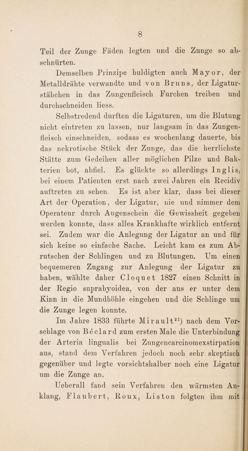 Teil der Zunge Fäden legten und die Zunge so ab- schnürten. Demselben Prinzipe huldigten auch Mayor, der Metalldrähte verwandte und von Bruns, der Ligatur¬ stäbchen in das Zungenfleisch Furchen treiben und durchschneiden liess. Selbstredend durften die Ligaturen, um die Blutung nicht eintreten zu lassen, nur langsam in das Zungen¬ fleisch einschneiden, sodass es wochenlang dauerte, bis das nekrotische Stück der Zunge, das die herrlichste Stätte zum Gedeihen aller möglichen Pilze und Bak¬ terien bot, abfiel. Es glückte so allerdings Inglis, bei einem Patienten erst nach zwei Jahren ein Recidiv auftreten zu sehen. Es ist aber klar, dass bei dieser Art der Operation, der Ligatur, nie und nimmer dem Operateur durch Augenschein die Gewissheit gegeben werden konnte, dass alles Krankhafte wirklich entfernt sei. Zudem war die Anlegung der Ligatur an und für sich keine so einfache Sache. Leicht kam es zum Ab¬ rutschen der Schlingen und zu Blutungen. Um einen bequemeren Zugang zur Anlegung der Ligatur zu haben, wählte daher Cloquet 1827 einen Schnitt in der Regio suprahyoidea, von der aus er unter dem Kinn in die Mundhöhle eingehen und die Schlinge um die Zunge legen konnte. Im Jahre 1833 führte Mirault21) nach dem Vor¬ schläge von Beclard zum ersten Male die Unterbindung der Arteria lingualis bei Zungencarcinomexstirpation aus, stand dem Verfahren jedoch noch sehr skeptisch gegenüber und legte vorsichtshalber noch eine Ligatur um die Zunge an. Ueberall fand sein Verfahren den wärmsten An¬ klang, Flaubert, Roux, Liston folgten ihm mit