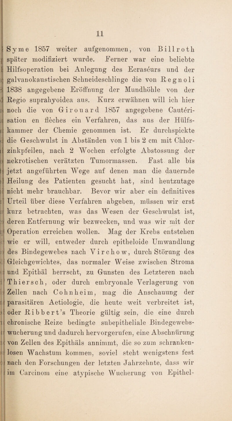 V ii ir ( Sy me 1857 weiter aufgenommen, von Billroth später modifiziert wurde. Ferner war eine beliebte Hilfsoperation bei Anlegung des Ecraseurs und der galvanokaustischen Scbneidescblinge die von Regnoli 1838 angegebene Eröffnung der Mundhöhle von der Regio suprahyoidea aus. Kurz erwähnen will ich hier noch die von Girouard 1857 angegebene Cauteri- sation en fleches ein Verfahren, das aus der Hlilfs- kammer der Chemie genommen ist. Er durchspickte die Geschwulst in Abständen von 1 bis 2 cm mit Chlor¬ zinkpfeilen, nach 2 Wochen erfolgte Abstossung der nekrotischen verätzten Tumormassen. East alle bis jetzt angeführten Wege auf denen man die dauernde Heilung des Patienten gesucht hat, sind heutzutage nicht mehr brauchbar. Bevor wir aber ein definitives Urteil über diese Verfahren abgeben, müssen wir erst kurz betrachten, was das Wesen der Geschwulst ist, deren Entfernung wir bezwecken, und was wir mit der Operation erreichen wollen. Mag der Krebs entstehen wie er will, entweder durch epitheloide Umwandlung des Bindegewebes nach Virchow, durch Störung des Gleichgewichtes, das normaler Weise zwischen Stroma und Epithäl herrscht, zu Gunsten des Letzteren nach Thiersch, oder durch embryonale Verlagerung von Zellen nach Cohnheim, mag die Anschauung der parasitären Aetiologie, die heute weit verbreitet ist, oder Ribbert’s Theorie gültig sein, die eine durch chronische Reize bedingte subepitheliale Bindegewebs¬ wucherung und dadurch hervorgerufen, eine Abschnürung von Zellen des Epithäls annimmt, die so zum schranken¬ losen Wachstum kommen, soviel steht wenigstens fest nach den Forschungen der letzten Jahrzehnte, dass wir im Careinom eine atypische Wucherung von Epithel-