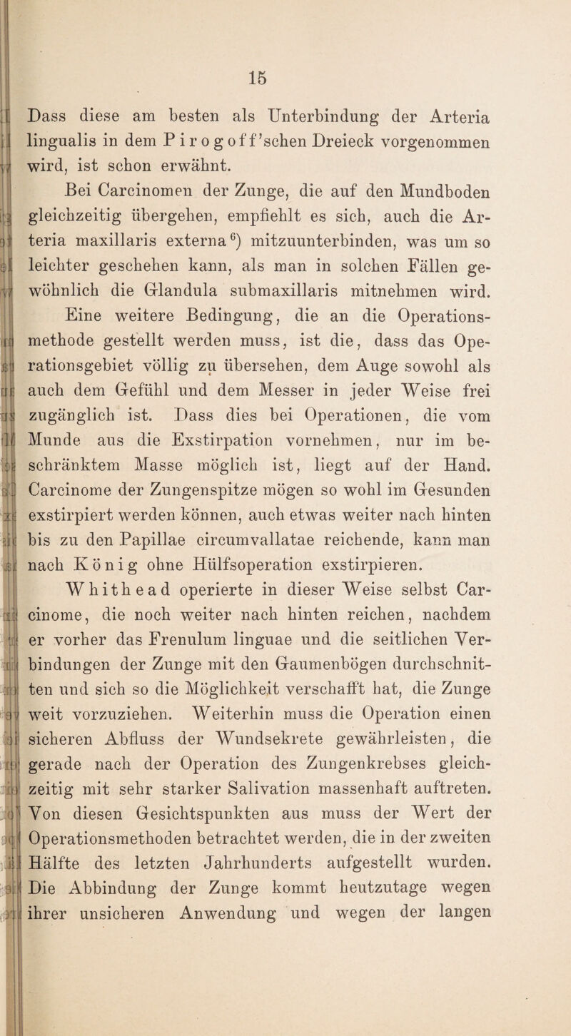 | i? >ir qj ui fit Dass diese am besten als Unterbindung der Arteria lingualis in dem Piro g off ’schen Dreieck vorgenommen wird, ist schon erwähnt. Bei Carcinomen der Zunge, die auf den Mundboden gleichzeitig übergehen, empfiehlt es sich, auch die Ar¬ teria maxillaris externa6) mitzuunterbinden, was um so leichter geschehen kann, als man in solchen Fällen ge¬ wöhnlich die Glandula submaxillaris mitnehmen wird. Eine weitere Bedingung, die an die Operations¬ methode gestellt werden muss, ist die, dass das Ope¬ rationsgebiet völlig zu übersehen, dem Auge sowohl als auch dem Gefühl und dem Messer in jeder Weise frei zugänglich ist. Dass dies bei Operationen, die vom Munde aus die Exstirpation vornehmen, nur im be¬ schränktem Masse möglich ist, liegt auf der Hand. Carcinome der Zungenspitze mögen so wohl im Gesunden exstirpiert werden können, auch etwas weiter nach hinten bis zu den Papillae circumvallatae reichende, kann man nach König ohne Hülfsoperation exstirpieren. Whithead operierte in dieser Weise selbst Car¬ cinome, die noch weiter nach hinten reichen, nachdem er vorher das Frenulum linguae und die seitlichen Ver¬ bindungen der Zunge mit den Gaumenbögen durchschnit¬ ten und sich so die Möglichkeit verschafft hat, die Zunge weit vorzuziehen. Weiterhin muss die Operation einen sicheren Abfluss der Wundsekrete gewährleisten, die gerade nach der Operation des Zungenkrebses gleich¬ zeitig mit sehr starker Salivation massenhaft auftreten. Von diesen Gesichtspunkten aus muss der Wert der Operationsmethoden betrachtet werden, die in der zweiten Hälfte des letzten Jahrhunderts aufgestellt wurden. Die Abbindung der Zunge kommt heutzutage wegen ihrer unsicheren Anwendung und wegen der langen