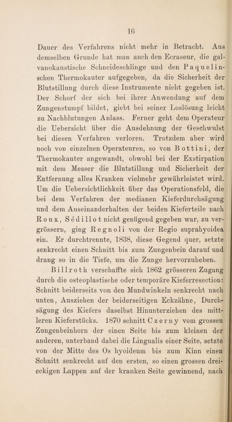 Dauer des Verfahrens nicht mehr in Betracht. Aus demselben Grunde hat man auch den Ecraseur, die gal¬ vanokaustische Schneideschlinge und den Paquelin- schen Thermokauter aufgegeben, da die Sicherheit der Blutstillung durch diese Instrumente nicht gegeben ist. Der Schorf der sich bei ihrer Anwendung auf dem Zungenstumpf bildet, giebt bei seiner Loslösung leicht zu Nachblutungen Anlass. Ferner geht dem Operateur die Uebersicht über die Ausdehnung der Geschwulst bei diesen Verfahren verloren. Trotzdem aber wird noch von einzelnen Operateuren, so von Bottini, der Thermokauter angewandt, obwohl bei der Exstirpation mit dem Messer die Blutstillung und Sicherheit der Entfernung alles Kranken vielmehr gewährleistet wird. Um die Uebersichtlichkeit über das Operationsfeld, die bei dem Verfahren der medianen Kieferdurchsägung und dem Auseinanderhalten der beiden Kieferteile nach Roux, Sedillot nicht genügend gegeben war, zu ver- grössern, ging Kegnoli von der Kegio suprahyoidea ein. Er durchtrennte, 1838, diese Gegend quer, setzte senkrecht einen Schnitt bis zum Zungenbein darauf und drang so in die Tiefe, um die Zunge hervorzuheben. Billroth verschaffte sich 1862 grösseren Zugang durch die osteoplastische oder temporäre Kieferresection: Schnitt beiderseits von den Mundwinkeln senkrecht nach unten, Ausziehen der beiderseitigen Eckzähne, Durch- sägung des Kiefers daselbst Hinunterziehen des mitt¬ leren Kieferstücks. 1870 schnitt C z e r n y vom grossen Zungenbeinhorn der einen Seite bis zum kleinen der anderen, unterband dabei die Lingualis einer Seite, setzte von der Mitte des Os hyoideum bis zum Kinn einen Schnitt senkrecht auf den ersten, so einen grossen drei¬ eckigen Lappen auf der kranken Seite gewinnend, nach