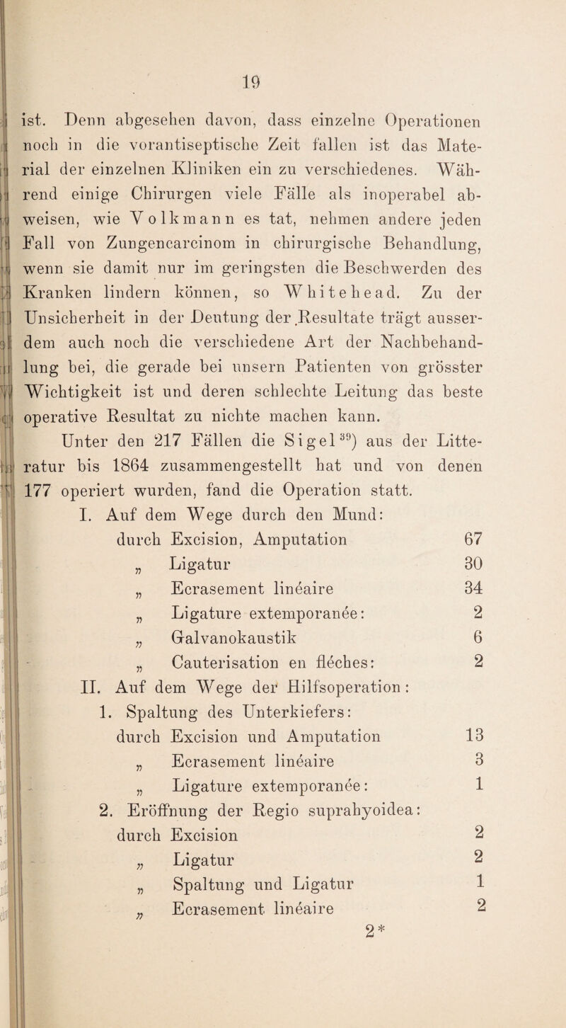 M ist. Denn abgesehen davon, dass einzelne Operationen noch in die vorantiseptische Zeit fallen ist das Mate¬ rial der einzelnen Kliniken ein zu verschiedenes. Wäh¬ rend einige Chirurgen viele Fälle als inoperabel ab¬ weisen, wie Volkmann es tat, nehmen andere jeden Fall von Zungencarcinom in chirurgische Behandlung, wenn sie damit nur im geringsten die Beschwerden des Kranken lindern können, so Whitehead. Zu der Unsicherheit in der Deutung der Resultate trägt ausser¬ dem auch noch die verschiedene Art der Nachbehand- i lung bei, die gerade bei unsern Patienten von grösster Yl Wichtigkeit ist und deren schlechte Leitung das beste ; i operative Resultat zu nichte machen kann. Unter den 217 Fällen die Sigel39) aus der Litte- rnt ratur bis 1864 zusammengestellt hat und von denen T{ 177 operiert wurden, fand die Operation statt. I. Auf dem Wege durch den Mund: durch Excision, Amputation „ Ligatur „ Ecrasement lineaire „ Ligature extemporanee: n Galvanokaustik | • „ Cauterisation en fleches: II. Auf dem Wege der Hilfsoperation : 11. Spaltung des Unterkiefers: durch Excision und Amputation „ Ecrasement lineaire „ Ligature extemporanee: 2. Eröffnung der Regio suprahyoidea: durch Excision Ligatur Spaltung und Ligatur Ecrasement lineaire 2* 67 30 34 2 6 2 n n 13 3 1 2 2 1 2