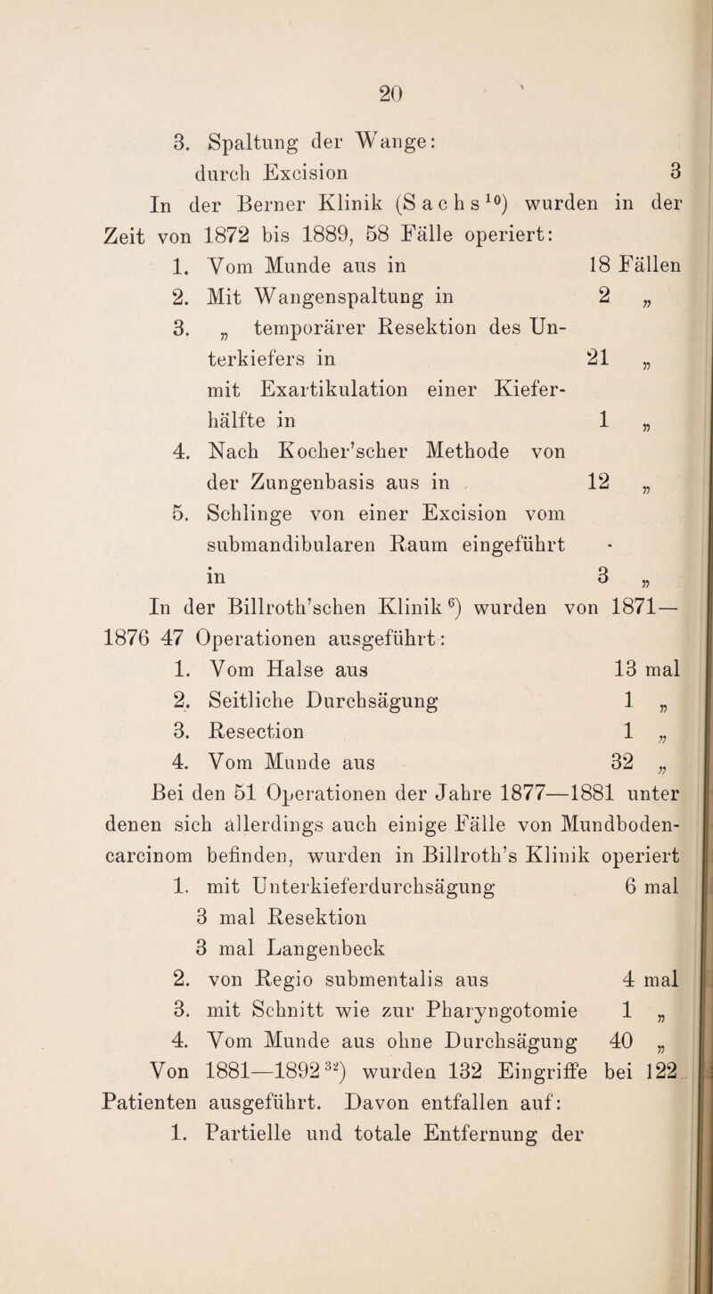 18 Fällen 2 n 21 1 12 3. Spaltung der Wange: durch Excision 3 In der Berner Klinik (Sachs10) wurden in der Zeit von 1872 bis 1889, 58 Fälle operiert: 1. Vom Munde aus in 2. Mit Wangenspaltung in 3. „ temporärer Resektion des Un¬ terkiefers in mit Exartikulation einer Kiefer¬ hälfte in 4. Nach Kocher’scher Methode von der Zungenbasis aus in 5. Schlinge von einer Excision vom submandibularen Raum eingeführt in 3 „ In der Billroth’schen Klinik6) wurden von 1871 — 1876 47 Operationen ausgeführt: 1. Vom Halse aus 13 mal 2. Seitliche Durchsägung 1 „ 3. Resection 1 „ 4. Vom Munde aus 32 „ Bei den 51 Operationen der Jahre 1877—1881 unter denen sich allerdings auch einige Fälle von Mundboden- carcinom befinden, wurden in Billroth’s Klinik operiert 1. mit Unterkieferdurchsägung 6 mal 3 mal Resektion 3 mal Langenbeck 2. von Regio submentalis aus 3. mit Schnitt wie zur Pharyngotomie 4. Vom Munde aus ohne Durchsägung 40 „ Von 1881—189 2 32) wurden 132 Eingriffe bei 122 Patienten ausgeführt. Davon entfallen auf: 1. Partielle und totale Entfernung der 4 mal 1 „