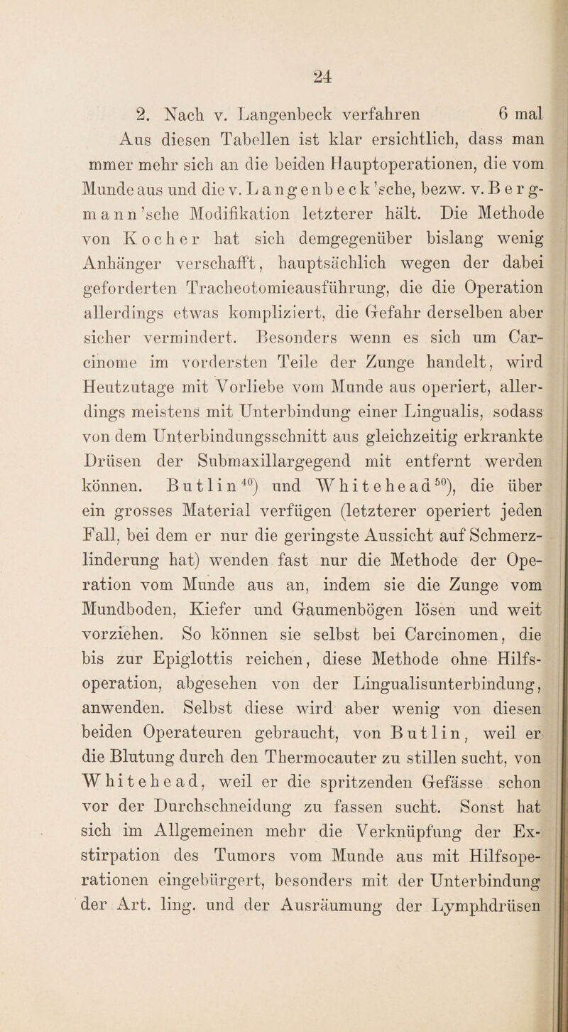 2. Nach v. Langenbeck verfahren 6 mal Aus diesen Tabellen ist klar ersichtlich, dass man mmer mehr sich an die beiden Hauptoperationen, die vom Munde aus und die v.Langenbeck ’sche, bezw. y. B e r g- mann ’sche Modifikation letzterer hält. Die Methode von Kocher hat sich demgegenüber bislang wenig Anhänger verschafft, hauptsächlich wegen der dabei geforderten Tracheotomieausführung, die die Operation allerdings etwas kompliziert, die Gefahr derselben aber sicher vermindert. Besonders wenn es sich um Car- cinome im vordersten Teile der Zunge handelt, wird Heutzutage mit Vorliebe vom Munde aus operiert, aller¬ dings meistens mit Unterbindung einer Lingualis, sodass von dem Unterbindungsschnitt aus gleichzeitig erkrankte Drüsen der Submaxillargegend mit entfernt werden können. B u 11 i n 40) und Whitehead50), die über ein grosses Material verfügen (letzterer operiert jeden Fall, bei dem er nur die geringste Aussicht auf Schmerz¬ linderung hat) wenden fast nur die Methode der Ope¬ ration vom Munde aus an, indem sie die Zunge vom Mundboden, Kiefer und Gaumenbögen lösen und weit vorziehen. So können sie selbst bei Carcinomen, die bis zur Epiglottis reichen, diese Methode ohne Hilfs¬ operation, abgesehen von der Lingualisunterbindung, anwenden. Selbst diese wird aber wenig von diesen beiden Operateuren gebraucht, von B u 11 i n , weil er die Blutung durch den Thermocauter zu stillen sucht, von Whitehead, weil er die spritzenden Gefässe schon vor der Durchschneidung zu fassen sucht. Sonst hat sich im Allgemeinen mehr die Verknüpfung der Ex¬ stirpation des Tumors vom Munde aus mit Hilfsope¬ rationen eingebürgert, besonders mit der Unterbindung der Art. ling. und der Ausräumung der Lymphdrüsen
