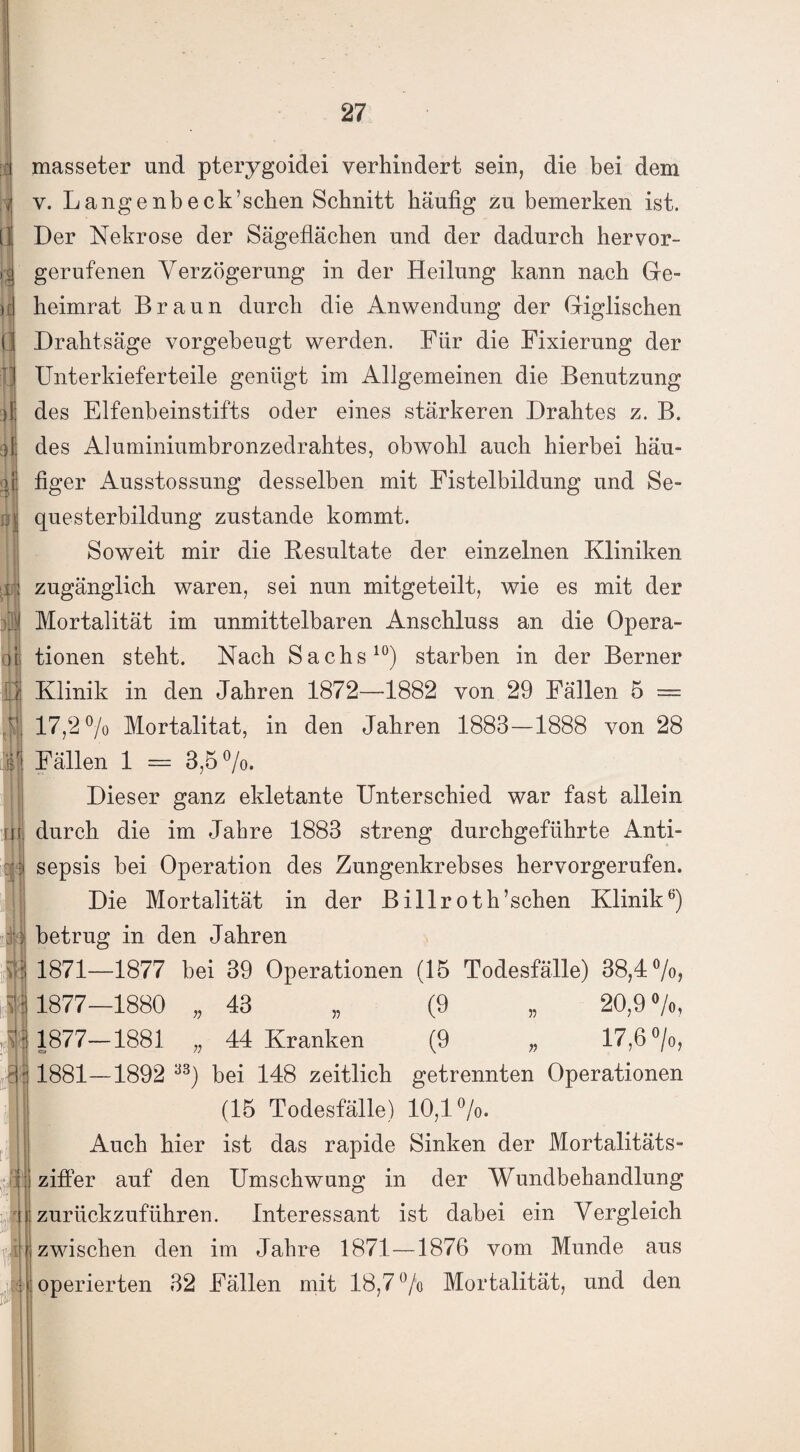 masseter und pterygoidei verhindert sein, die bei dem v. Langenbeck’sehen Schnitt häufig zu bemerken ist. Der Nekrose der Sägeflächen und der dadurch hervor¬ gerufenen Verzögerung in der Heilung kann nach Ge¬ heimrat Braun durch die Anwendung der Giglischen Drahtsäge vorgebeugt werden. Für die Fixierung der Unterkieferteile genügt im Allgemeinen die Benutzung des Elfenbeinstifts oder eines stärkeren Drahtes z. B. des Aluminiumbronzedrahtes, obwohl auch hierbei häu¬ figer Ausstossung desselben mit Fistelbildung und Se¬ questerbildung zustande kommt. Soweit mir die Resultate der einzelnen Kliniken zugänglich waren, sei nun mitgeteilt, wie es mit der Mortalität im unmittelbaren Anschluss an die Opera¬ tionen steht. Nach Sachs10) starben in der Berner Klinik in den Jahren 1872—1882 von 29 Fällen 5 = 17,2% Mortalität, in den Jahren 1883—1888 von 28 Fällen 1 = 3,5%. Dieser ganz ekletante Unterschied war fast allein durch die im Jahre 1883 streng durchgeführte Anti¬ sepsis bei Operation des Zungenkrebses hervorgerufen. Die Mortalität in der Billroth’schen Klinik6) betrug in den Jahren 1871—1877 bei 39 Operationen (15 Todesfälle) 38,4%, 1877—1880 „ 43 „ (9 „ 20,9%, 1877—1881 „ 44 Kranken (9 „ 17,6%, 1881—1892 % bei 148 zeitlich getrennten Operationen (15 Todesfälle) 10,1%. Auch hier ist das rapide Sinken der Mortalitäts- zifler auf den Umschwung in der Wundbehandlung zurückzuführen. Interessant ist dabei ein Vergleich zwischen den im Jahre 1871—1876 vom Munde aus operierten 32 Fällen mit 18,7% Mortalität, und den