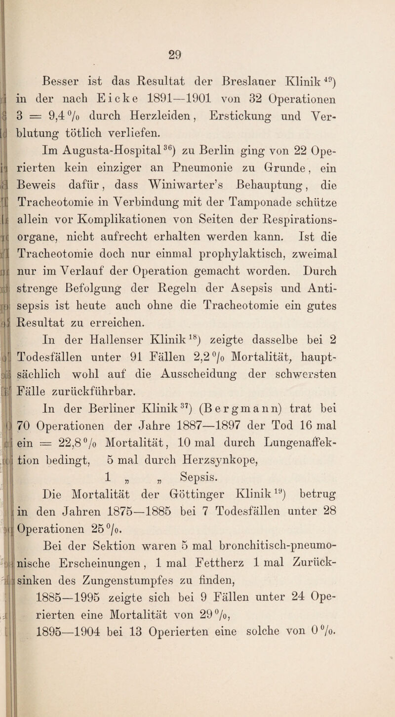 r. < * ifs ' I fl fl I?f fl ff' 8 4 f fl ob m Besser ist das Resultat der Breslauer Klinik49) in der nach Eicke 1891—1901 von 32 Operationen 3 = 9,4% durch Herzleiden, Erstickung und Ver¬ blutung totlich verliefen. Im Augusta-Hospital36) zu Berlin ging von 22 Ope¬ rierten kein einziger an Pneumonie zu Grunde, ein Beweis dafür, dass Winiwarter’s Behauptung, die Tracheotomie in Verbindung mit der Tamponade schütze allein vor Komplikationen von Seiten der Respirations¬ organe, nicht aufrecht erhalten werden kann. Ist die Tracheotomie doch nur einmal prophylaktisch, zweimal nur im Verlauf der Operation gemacht worden. Durch strenge Befolgung der Regeln der Asepsis und Anti¬ sepsis ist heute auch ohne die Tracheotomie ein gutes Resultat zu erreichen. In der Hallenser Klinik18) zeigte dasselbe bei 2 Todesfällen unter 91 Fällen 2,2 °/o Mortalität; haupt¬ sächlich wohl auf die Ausscheidung der schwersten Fälle zurückführbar. In der Berliner Klinik37) (Bergmann) trat bei 70 Operationen der Jahre 1887—1897 der Tod 16 mal ein = 22,8% Mortalität, 10 mal durch Lungenaffek¬ tion bedingt, 5 mal durch Herzsynkope, 1 „ „ Sepsis. Die Mortalität der Göttinger Klinik19) betrug in den Jahren 1875-1885 bei 7 Todesfällen unter 28 Operationen 25°/o. Bei der Sektion waren 5 mal bronchitisch-pneumo- nische Erscheinungen, 1 mal Fettherz 1 mal Zurück¬ sinken des Zungenstumpfes zu finden, 1885—1995 zeigte sich bei 9 Fällen unter 24 Ope¬ rierten eine Mortalität von 29%, 1895—1904 bei 13 Operierten eine solche von 0%.