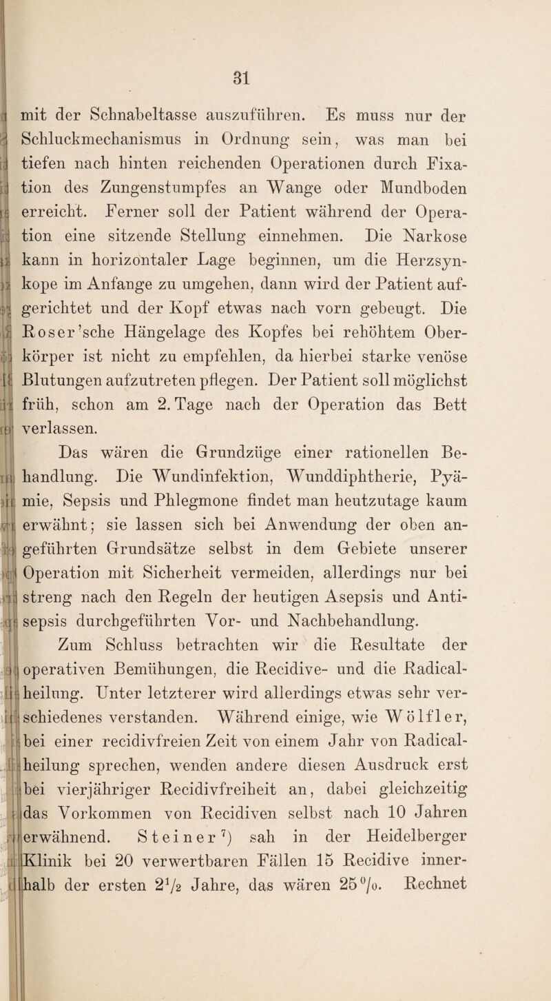 mit der Schnabeltasse auszuführen. Es muss nur der Schluckmechanismus in Ordnung sein, was man bei tiefen nach hinten reichenden Operationen durch Fixa- jj tion des Zungenstumpfes an Wange oder Mundboden erreicht. Ferner soll der Patient während der Opera- tion eine sitzende Stellung einnehmen. Die Narkose p. kann in horizontaler Lage beginnen, um die Herzsyn- n kope im Anfänge zu umgehen, dann wird der Patient auf- I gerichtet und der Kopf etwas nach vorn gebeugt. Die ä Roser’sche Hängelage des Kopfes bei rehöhtem Ober¬ körper ist nicht zu empfehlen, da hierbei starke venöse Blutungen aufzutreten pflegen. Der Patient soll möglichst q-t früh, schon am 2. Tage nach der Operation das Bett o verlassen. Das wären die Grundzüge einer rationellen Be- ib handlung. Die Wundinfektion, Wunddiphtherie, Pyä- ir mie, Sepsis und Phlegmone findet man heutzutage kaum • i erwähnt; sie lassen sich bei Anwendung der oben an- } geführten Grundsätze selbst in dem Gebiete unserer Operation mit Sicherheit vermeiden, allerdings nur bei streng nach den Regeln der heutigen Asepsis und Anti¬ sepsis durchgeführten Vor- und Nachbehandlung. Zum Schluss betrachten wir die Resultate der i ! operativen Bemühungen, die Recidive- und die Radical- heilung. Unter letzterer wird allerdings etwas sehr ver¬ schiedenes verstanden. Während einige, wie Wölfl er, bei einer recidivfreien Zeit von einem Jahr von Radical- heilung sprechen, wenden andere diesen Ausdruck erst ibei vierjähriger Recidivfreiheit an, dabei gleichzeitig das Vorkommen von Recidiven selbst nach 10 Jahren erwähnend. Steiner7) sah in der Heidelberger Klinik bei 20 verwertbaren Fällen 15 Recidive inner¬ halb der ersten 21/2 Jahre, das wären 25 °/o. Rechnet