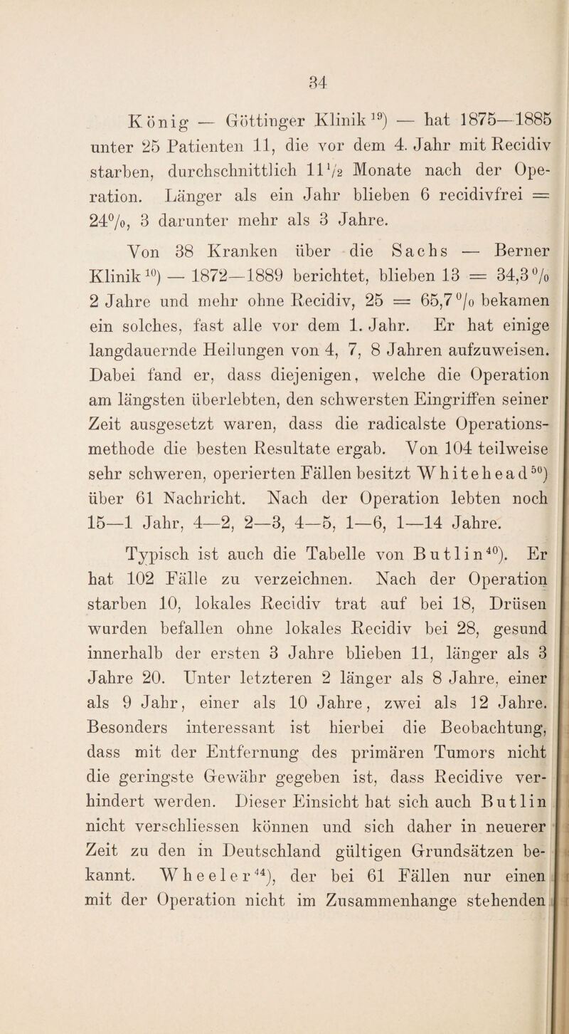 84 König — Göttinger Klinik19) — hat 1875—1885 unter 25 Patienten 11, die vor dem 4. Jahr mit Recidiv starben, durchschnittlich 11V2 Monate nach der Ope¬ ration. Länger als ein Jahr blieben 6 recidivfrei = 24%, 3 darunter mehr als 3 Jahre. Von 38 Kranken über die Sachs — Berner Klinik10) — 1872—1889 berichtet, blieben 13 = 34,3% 2 Jahre und mehr ohne Recidiv, 25 = 65,7 °/o bekamen ein solches, fast alle vor dem 1. Jahr. Er hat einige langdauernde Heilungen von 4, 7, 8 Jahren aufzuweisen. Dabei fand er, dass diejenigen, welche die Operation am längsten überlebten, den schwersten Eingriffen seiner Zeit ausgesetzt waren, dass die radicalste Operations¬ methode die besten Resultate ergab. Von 104 teilweise sehr schweren, operierten Fällen besitzt Whiteh ead50) über 61 Nachricht. Nach der Operation lebten noch 15—1 Jahr, 4—2, 2—3, 4—5, 1—6, 1—14 Jahre. Typisch ist auch die Tabelle von Butlin40). Er hat 102 Fälle zu verzeichnen. Nach der Operation starben 10, lokales Recidiv trat auf bei 18, Drüsen wurden befallen ohne lokales Recidiv bei 28, gesund innerhalb der ersten 3 Jahre blieben 11, länger als 3 Jahre 20. Unter letzteren 2 länger als 8 Jahre, einer als 9 Jahr, einer als 10 Jahre, zwei als 12 Jahre. Besonders interessant ist hierbei die Beobachtung, dass mit der Entfernung des primären Tumors nicht die geringste Gewähr gegeben ist, dass Recidive ver¬ hindert werden. Dieser Einsicht hat sich auch Butlin nicht verschliessen können und sich daher in neuerer Zeit zu den in Deutschland gültigen Grundsätzen be¬ kannt. Wheeler44), der bei 61 Fällen nur einen mit der Operation nicht im Zusammenhänge stehenden