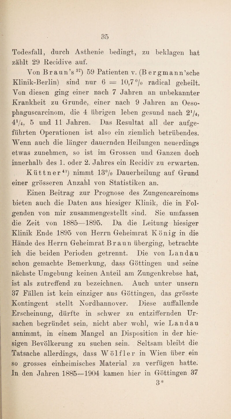 Todesfall, durch Asthenie bedingt, zu beklagen hat zählt 29 Recidive auf. Von Braun’s 37) 59 Patienten y. (B er gmann’sche Klinik-Berlin) sind nur 6 = 10,7 °/o radical geheilt. Von diesen ging einer nach 7 Jahren an unbekannter Krankheit zu Grunde, einer nach 9 Jahren an Oeso- phaguscarcinom, die 4 übrigen leben gesund nach 2^4, 4% 5 und 11 Jahren. Das Resultat all der aufge¬ führten Operationen ist also ein ziemlich betrübendes. Wenn auch die länger dauernden Heilungen neuerdings etwas zunehmen, so ist im Grossen und Ganzen doch innerhalb des 1. oder 2. Jahres ein Recidiv zu erwarten. Küttner41) nimmt 13% Dauerheilung auf Grund einer grösseren Anzahl von Statistiken an. Einen Beitrag zur Prognose des Zungencarcinoms bieten auch die Daten aus hiesiger Klinik, die in Fol¬ genden von mir zusammengestellt sind. Sie umfassen die Zeit von 1885—1895. Da die Leitung hiesiger Klinik Ende 1895 von Herrn Geheimrat König in die Hände des Herrn Geheimrat Braun überging, betrachte ich die beiden Perioden getrennt. Die von Landau schon gemachte Bemerkung, dass Göttingen und seine nächste Umgebung keinen Anteil am Zungenkrebse hat, ist als zutreffend zu bezeichnen. Auch unter unsern 37 Fällen ist kein einziger aus Göttingen, das grösste Kontingent stellt Nordhannover. Diese auffallende Erscheinung, dürfte in schwer zu entziffernden Ur¬ sachen begründet sein, nicht aber wohl, wie Landau annimmt, in einem Mangel an Disposition in der hie¬ sigen Bevölkerung zu suchen sein. Seltsam bleibt die Tatsache allerdings, dass Wölfler in Wien über ein so grosses einheimisches Material zu verfügen hatte. In den Jahren 1885—1904 kamen hier in Göttingen 37 3*