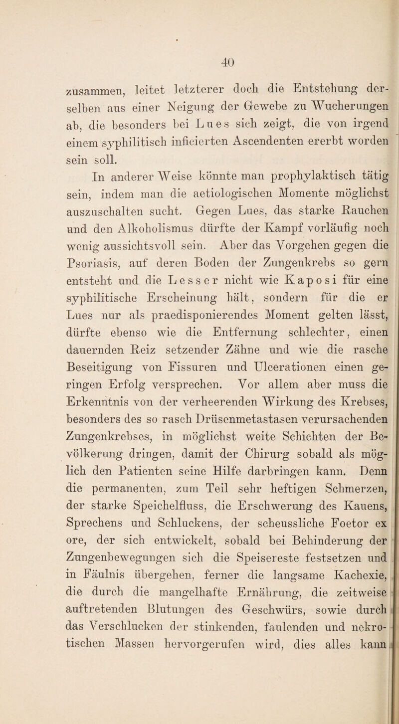 zusammen, leitet letzterer doch die Entstehung der¬ selben aus einer Neigung der Gewebe zu Wucherungen ah, die besonders bei Lues sich zeigt, die von irgend einem syphilitisch inficierten Ascendenten ererbt worden sein soll. In anderer Weise könnte man prophylaktisch tätig sein, indem man die aetiologischen Momente möglichst auszuschalten sucht. Gegen Lues, das starke Lauchen und den Alkoholismus dürfte der Kampf vorläufig noch wenig aussichtsvoll sein. Aber das Vorgehen gegen die Psoriasis, auf deren Boden der Zungenkrebs so gern entsteht und die Lesser nicht wie Kaposi für eine syphilitische Erscheinung hält, sondern für die er Lues nur als praedisponierendes Moment gelten lässt, dürfte ebenso wie die Entfernung schlechter, einen dauernden Beiz setzender Zähne und wie die rasche Beseitigung von Eissuren und Ulcerationen einen ge¬ ringen Erfolg versprechen. Vor allem aber muss die Erkenntnis von der verheerenden Wirkung des Krebses, besonders des so rasch Drüsenmetastasen verursachenden Zungenkrebses, in möglichst weite Schichten der Be¬ völkerung dringen, damit der Chirurg sobald als mög¬ lich den Patienten seine Hilfe darbringen kann. Denn die permanenten, zum Teil sehr heftigen Schmerzen, der starke Speichelfluss, die Erschwerung des Kauens, Sprechens und Schluckens, der scheussliche Foetor ex ore, der sich entwickelt, sobald bei Behinderung der Zungenbewegungen sich die Speisereste festsetzen und in Fäulnis übergehen, ferner die langsame Kachexie, die durch die mangelhafte Ernährung, die zeitweise auftretenden Blutungen des Geschwürs, sowie durch das Verschlucken der stinkenden, faulenden und nekro¬ tischen Massen hervorgerufen wird, dies alles kann