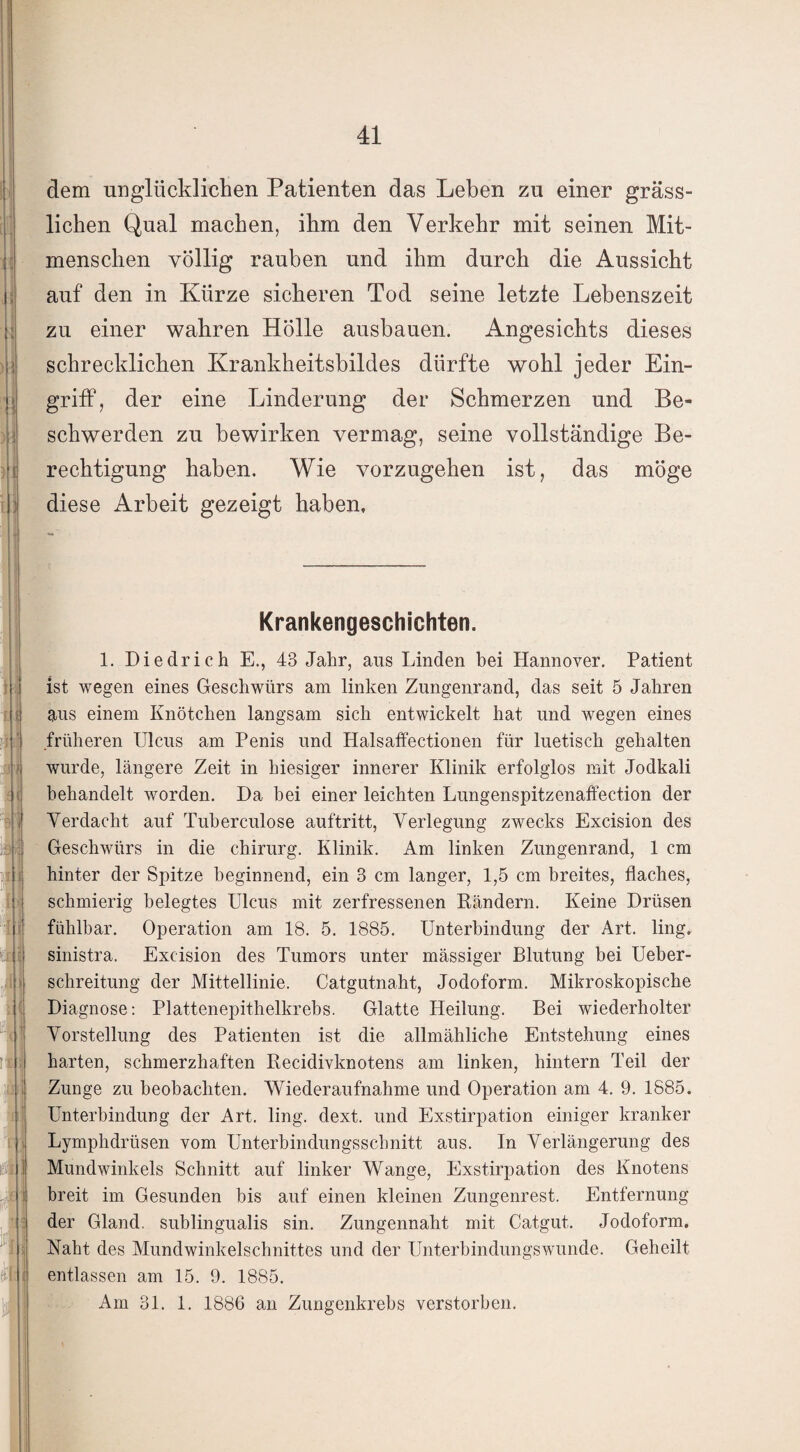 dem unglücklichen Patienten das Leben zu einer gräss¬ lichen Qual machen, ihm den Verkehr mit seinen Mit¬ menschen völlig rauben und ihm durch die Aussicht auf den in Kürze sicheren Tod seine letzte Lebenszeit zu einer wahren Holle ausbauen. Angesichts dieses schrecklichen Krankheitsbildes dürfte wohl jeder Ein¬ griff, der eine Linderung der Schmerzen und Be¬ schwerden zu bewirken vermag, seine vollständige Be¬ rechtigung haben. Wie vorzugehen ist, das möge diese Arbeit gezeigt haben. Krankengeschichten. 1. Diedrich E., 43 Jahr, aus Linden bei Hannover. Patient ist wegen eines Geschwürs am linken Zungenrand, das seit 5 Jahren aus einem Knötchen langsam sich entwickelt hat und wegen eines früheren Ulcus am Penis und Halsaffectionen für luetisch gehalten wurde, längere Zeit in hiesiger innerer Klinik erfolglos mit Jodkali behandelt worden. Da bei einer leichten Lungenspitzenaffection der Verdacht auf Tuberculose auftritt, Verlegung zwecks Excision des Geschwürs in die Chirurg. Klinik. Am linken Zungenrand, 1 cm hinter der Spitze beginnend, ein 3 cm langer, 1,5 cm breites, flaches, schmierig belegtes Ulcus mit zerfressenen Kündern. Keine Drüsen fühlbar. Operation am 18. 5. 1885. Unterbindung der Art. ling. sinistra. Excision des Tumors unter massiger Blutung bei Ueber- schreitung der Mittellinie. Catgutnaht, Jodoform. Mikroskopische Diagnose: Plattenepithelkrebs. Glatte Heilung. Bei wiederholter Vorstellung des Patienten ist die allmähliche Entstehung eines harten, schmerzhaften Kecidivknotens am linken, hintern Teil der Zunge zu beobachten. Wiederaufnahme und Operation am 4. 9. 1885. Unterbindung der Art. ling. dext. und Exstirpation einiger kranker Lymphdrüsen vom Unterbindungsschnitt aus. In Verlängerung des Mundwinkels Schnitt auf linker Wange, Exstirpation des Knotens breit im Gesunden bis auf einen kleinen Zungenrest. Entfernung der Gland. sublingualis sin. Zungennaht mit Catgut. Jodoform. Naht des Mundwinkelschnittes und der Unterbindungswunde. Geheilt entlassen am 15. 9. 1885. Am 31. 1. 1886 an Zungenkrebs verstorben.