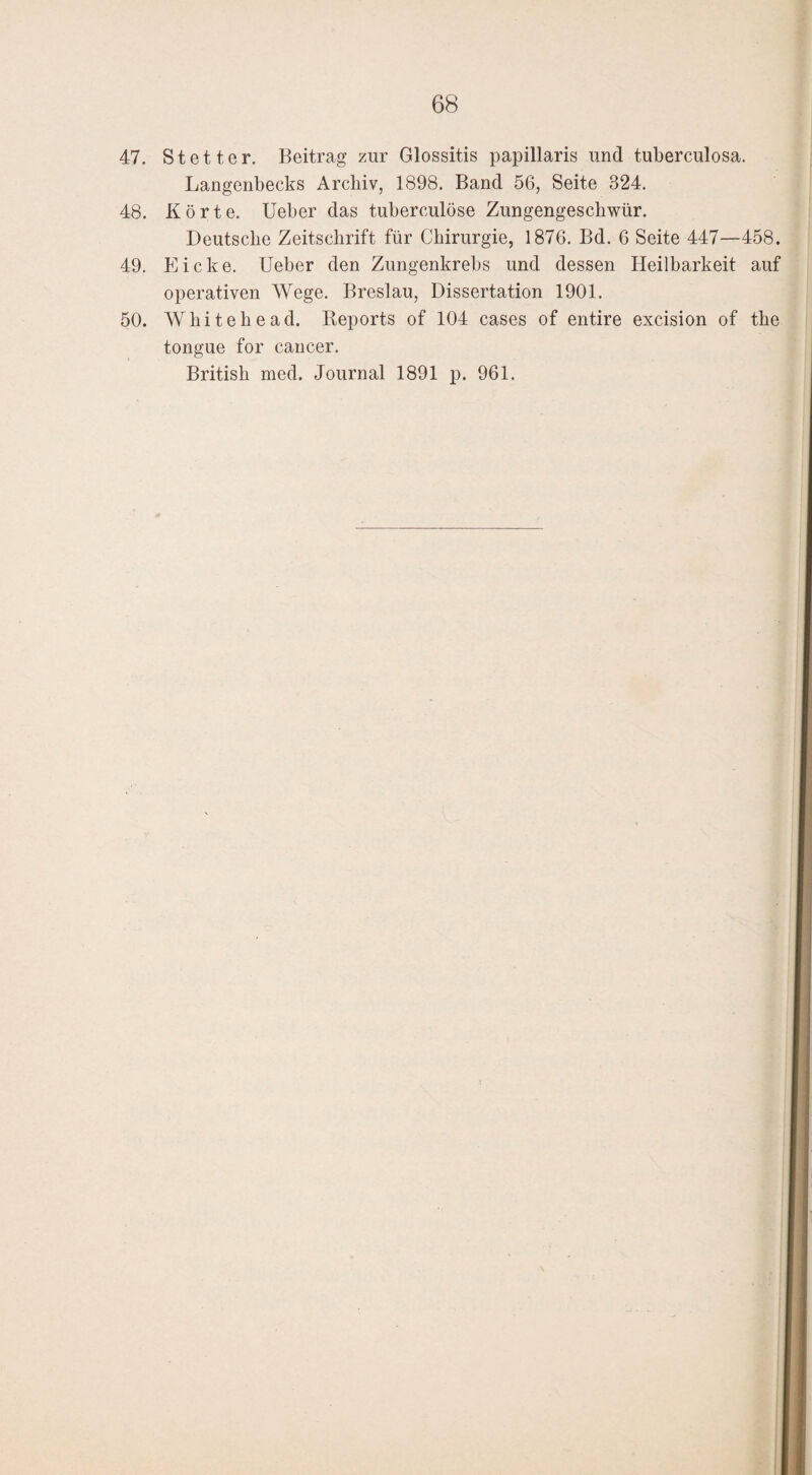 47. Stetter. Beitrag zur Glossitis papillaris und tuberculosa. Langenbecks Archiv, 1898. Band 56, Seite 324. 48. Körte. Ueber das tuberculüse Zungengeschwür. Deutsche Zeitschrift für Chirurgie, 1876. Bd. 6 Seite 447—458. 49. Eicke. Ueber den Zungenkrebs und dessen Heilbarkeit auf operativen Wege. Breslau, Dissertation 1901. 50. Wliitekead. Reports of 104 cases of entire excision of the tongue for cancer. British med. Journal 1891 p. 961.