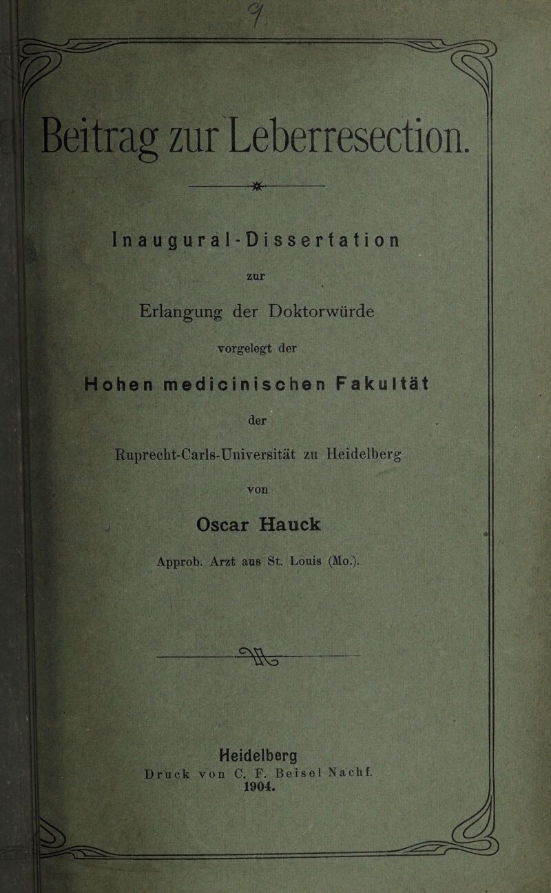 I WS& ■ ■ m Inaugural-Dissertation zur Erlangung der Doktorwürde vorgelegt der Hohen medioinischen Fakultät der Rupreckt-Carls-Universität zu Heidelberg von Oscar Hauck Approb. Arzt aus St. Louis (Mo.). Heidelberg Druck von C. F. Beisei Nach! 1904.